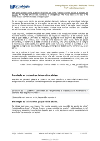 Português para o TRE/MT Analista e Técnico
Profª Ludimila Lamounier
Profª. Ludimila Lamounier www.estrategiaconcursos.com.br 21 de 123
Ser gente parecia uma questão de ponto de vista. Gente é quem ocupa a posição de
sujeito. No m
Ao se verem como gente, os animais adotam também todas as características culturais
humanas. Da perspectiva de um urubu, os vermes da carne podre que ele come são
peixes grelhados, comida de gente. O sangue que a onça bebe é, para ela, cauim, porque
é cauim o que se bebe com tanto gosto. Urubus entre urubus também têm relações
sociais humanas, com ritos, festas e regras de casamento.
Tudo se passa, conforme Viveiros de Castro, como se os índios pensassem o mundo de
maneira inversa à nossa, se consideradas
nós, o que é dado, o universal, é a natureza, igual para todos os povos do planeta. O que
é construído é a cultura, que varia de uma sociedade para outra. Para os povos
ameríndios, ao contrário, o dado universal é a cultura, uma única cultura, que é sempre
a mesma para todo sujeito. Ser gente, para seres humanos, animais e espíritos, é viver
segundo as regras de casamento do grupo, comer peixe, beber cauim, temer onça, caçar
porco.
Mas se a cultura é igual para todos, algo precisa mudar. E o que muda, o que é
construído, dependendo do observador, é a natureza. Para o urubu, os vermes no corpo
em decomposição são peixe assado. Para nós, são vermes. Não há uma terceira posição,
superior e fundadora das outras duas. Ao passarmos de um observador a outro, para que
a cultura permaneça a mesma, toda a natureza em volta precisa mudar.
Rafael Cariello. O antropólogo contra o Estado. In: Revista Piauí, n.º 88, jan./2014 (com
adaptações).
Em relação ao texto acima, julgue o item abaixo.
Narrado em primeira pessoa e tratando de tema científico, o texto classifica-se como
artigo científico, ainda que tenha sido publicado em periódico não especializado.
Questão 23 (CESPE) Consultor de Orçamento e Fiscalização Financeira
Câmara dos Deputados/2014
(Responda com base no texto da questão anterior.)
Em relação ao texto acima, julgue o item abaixo.
(sublinhado no
00000000000
00000000000 - DEMO
 