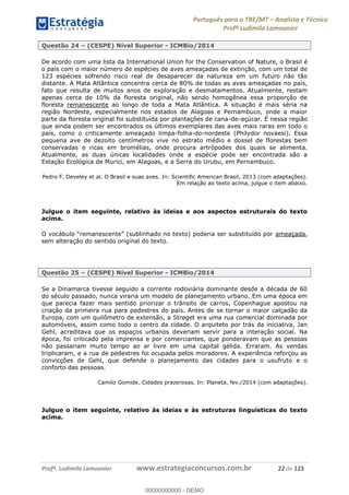 Português para o TRE/MT Analista e Técnico
Profª Ludimila Lamounier
Profª. Ludimila Lamounier www.estrategiaconcursos.com.br 22 de 123
Questão 24 (CESPE) Nível Superior - ICMBio/2014
De acordo com uma lista da International Union for the Conservation of Nature, o Brasil é
o país com o maior número de espécies de aves ameaçadas de extinção, com um total de
123 espécies sofrendo risco real de desaparecer da natureza em um futuro não tão
distante. A Mata Atlântica concentra cerca de 80% de todas as aves ameaçadas no país,
fato que resulta de muitos anos de exploração e desmatamentos. Atualmente, restam
apenas cerca de 10% da floresta original, não sendo homogênea essa proporção de
floresta remanescente ao longo de toda a Mata Atlântica. A situação é mais séria na
região Nordeste, especialmente nos estados de Alagoas e Pernambuco, onde a maior
parte da floresta original foi substituída por plantações de cana-de-açúcar. É nessa região
que ainda podem ser encontrados os últimos exemplares das aves mais raras em todo o
país, como o criticamente ameaçado limpa-folha-do-nordeste (Philydor novaesi). Essa
pequena ave de dezoito centímetros vive no estrato médio e dossel de florestas bem
conservadas e ricas em bromélias, onde procura artrópodes dos quais se alimenta.
Atualmente, as duas únicas localidades onde a espécie pode ser encontrada são a
Estação Ecológica de Murici, em Alagoas, e a Serra do Urubu, em Pernambuco.
Pedro F. Develey et al. O Brasil e suas aves. In: Scientific American Brasil, 2013 (com adaptações).
Em relação ao texto acima, julgue o item abaixo.
Julgue o item seguinte, relativo às ideias e aos aspectos estruturais do texto
acima.
ameaçada,
sem alteração do sentido original do texto.
Questão 25 (CESPE) Nível Superior - ICMBio/2014
Se a Dinamarca tivesse seguido a corrente rodoviária dominante desde a década de 60
do século passado, nunca viraria um modelo de planejamento urbano. Em uma época em
que parecia fazer mais sentido priorizar o trânsito de carros, Copenhague apostou na
criação da primeira rua para pedestres do país. Antes de se tornar o maior calçadão da
Europa, com um quilômetro de extensão, a Strøget era uma rua comercial dominada por
automóveis, assim como todo o centro da cidade. O arquiteto por trás da iniciativa, Jan
Gehl, acreditava que os espaços urbanos deveriam servir para a interação social. Na
época, foi criticado pela imprensa e por comerciantes, que ponderavam que as pessoas
não passariam muito tempo ao ar livre em uma capital gélida. Erraram. As vendas
triplicaram, e a rua de pedestres foi ocupada pelos moradores. A experiência reforçou as
convicções de Gehl, que defende o planejamento das cidades para o usufruto e o
conforto das pessoas.
Camilo Gomide. Cidades prazerosas. In: Planeta, fev./2014 (com adaptações).
Julgue o item seguinte, relativo às ideias e às estruturas linguísticas do texto
acima.
00000000000
00000000000 - DEMO
 