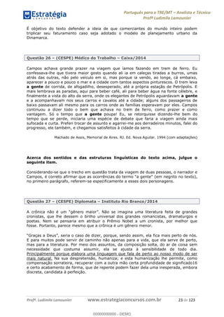 Português para o TRE/MT Analista e Técnico
Profª Ludimila Lamounier
Profª. Ludimila Lamounier www.estrategiaconcursos.com.br 23 de 123
É objetivo do texto defender a ideia de que comerciantes do mundo inteiro podem
triplicar seu faturamento caso seja adotado o modelo de planejamento urbano da
Dinamarca.
Questão 26 (CESPE) Médico do Trabalho Caixa/2014
Campos achava grande prazer na viagem que íamos fazendo em trem de ferro. Eu
confessava-lhe que tivera maior gosto quando ali ia em caleças tiradas a burros, umas
atrás das outras, não pelo veículo em si, mas porque ia vendo, ao longe, cá embaixo,
aparecer a pouco e pouco o mar e a cidade com tantos aspectos pinturescos. O trem leva
a gente de corrida, de afogadilho, desesperado, até a própria estação de Petrópolis. E
mais lembrava as paradas, aqui para beber café, ali para beber água na fonte célebre, e
finalmente a vista do alto da serra, onde os elegantes de Petrópolis aguardavam a gente
e a acompanhavam nos seus carros e cavalos até a cidade; alguns dos passageiros de
baixo passavam ali mesmo para os carros onde as famílias esperavam por eles. Campos
continuou a dizer todo o bem que achava no trem de ferro, como prazer e como
vantagem. Só o tempo que a gente poupa! Eu, se retorquisse dizendo-lhe bem do
tempo que se perde, iniciaria uma espécie de debate que faria a viagem ainda mais
sufocada e curta. Preferi trocar de assunto e agarrei-me aos derradeiros minutos, falei do
progresso, ele também, e chegamos satisfeitos à cidade da serra.
Machado de Assis, Memorial de Aires. RJ. Ed. Nova Aguilar. 1994 (com adaptações)
Acerca dos sentidos e das estruturas linguísticas do texto acima, julgue o
seguinte item.
Considerando-se que o trecho em questão trata da viagem de duas pessoas, o narrador e
(em negrito no texto),
no primeiro parágrafo, referem-se especificamente a esses dois personagens.
Questão 27 (CESPE) Diplomata Instituto Rio Branco/2014
cronistas, que lhe dessem o brilho universal dos grandes romancistas, dramaturgos e
poetas. Nem se pensaria em atribuir o Prêmio Nobel a um cronista, por melhor que
fosse. Portanto, parece mesmo que a crônica é um gênero menor.
E para muitos pode servir de caminho não apenas para a vida, que ela serve de perto,
mas para a literatura. Por meio dos assuntos, da composição solta, do ar de coisa sem
necessidade que costuma assumir, ela se ajusta à sensibilidade de todo dia.
Principalmente porque elabora uma linguagem que fala de perto ao nosso modo de ser
mais natural. Na sua despretensão, humaniza; e esta humanização lhe permite, como
compensação sorrateira, recuperar com a outra mão certa profundidade de significado16
e certo acabamento de forma, que de repente podem fazer dela uma inesperada, embora
discreta, candidata à perfeição.
00000000000
00000000000 - DEMO
 