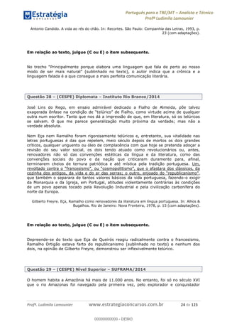Português para o TRE/MT Analista e Técnico
Profª Ludimila Lamounier
Profª. Ludimila Lamounier www.estrategiaconcursos.com.br 24 de 123
Antonio Candido. A vida ao rés do chão. In: Recortes. São Paulo: Companhia das Letras, 1993, p.
23 (com adaptações).
Em relação ao texto, julgue (C ou E) o item subsequente.
modo
linguagem falada é a que consegue a mais perfeita comunicação literária.
Questão 28 (CESPE) Diplomata Instituto Rio Branco/2014
José Lins do Rego, em ensaio admirável dedicado a Fialho de Almeida, põe talvez
outra num escritor. Tanto que nos dá a impressão de que, em literatura, só os telúricos
se salvam. O que me parece generalização muito próxima da verdade; mas não a
verdade absoluta.
Nem Eça nem Ramalho foram rigorosamente telúricos e, entretanto, sua vitalidade nas
letras portuguesas é das que repelem, meio século depois de mortos os dois grandes
críticos, qualquer unguento ou óleo de complacência com que hoje se pretenda adoçar a
revisão do seu valor social, os dois tendo atuado como revolucionários ou, antes,
renovadores não só das convenções estéticas da língua e da literatura, como das
convenções sociais do povo e da nação que criticaram duramente para, afinal,
terminarem cheios de ternura patriótica e até mística pela tradição portuguesa. Um,
revoltado contra o
cozinha dos antigos, da vida e do ar das serras; o outro, ,
que também o separara de tantos valores básicos da vida portuguesa, fazendo-o exigir
da Monarquia e da Igreja, em Portugal, atitudes violentamente contrárias às condições
de um povo apenas tocado pela Revolução Industrial e pela civilização carbonífera do
norte da Europa.
Gilberto Freyre. Eça, Ramalho como renovadores da literatura em língua portuguesa. In: Alhos &
Bugalhos. Rio de Janeiro: Nova Fronteira, 1978, p. 15 (com adaptações).
Em relação ao texto, julgue (C ou E) o item subsequente.
Depreende-se do texto que Eça de Queirós reagiu radicalmente contra o francesismo,
Ramalho Ortigão estava farto do republicanismo (sublinhado no texto) e nenhum dos
dois, na opinião de Gilberto Freyre, demonstrou ser inflexivelmente telúrico.
Questão 29 (CESPE) Nível Superior SUFRAMA/2014
O homem habita a Amazônia há mais de 11.000 anos. No entanto, foi só no século XVI
que o rio Amazonas foi navegado pela primeira vez, pelo explorador e conquistador
00000000000
00000000000 - DEMO
 