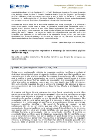 Português para o TRE/MT Analista e Técnico
Profª Ludimila Lamounier
Profª. Ludimila Lamounier www.estrategiaconcursos.com.br 25 de 123
espanhol Don Francisco de Orellana (1511-1546). Em busca de vastas florestas de canela
e da lendária cidade do ouro El Dorado, Orellana deixou Quito, no Equador, em fevereiro
de 1541. Não encontrou nem canela nem ouro, e, sim, o maior rio da Terra. O explorador
-descober
em troca do nome rio Amazonas, inspirado na mítica tribo de guerreiras.
Passaram-se muitos anos até a Amazônia receber uma nova expedição a primeira a
subir o rio inteiro. Entre 1637 e 1638, as primeiras informações detalhadas sobre a
região, sua13 história natural e seu povo foram registradas pelo Padre Cristóvão de
Acuña, que viajou como membro de uma grande expedição comandada pelo general
português Pedro Teixeira. Ele registrou dados de impressionante precisão acerca da
extensão e do tamanho do rio Amazonas, e da topografia de seu curso, com descrições
detalhadas das áreas de floresta19 inundada ao longo do rio, da fauna aquática, dos
sistemas agrícolas e das plantações dos povos indígenas.
Internet: <www.wwf.org> (com adaptações).
No que se refere aos aspectos linguísticos e à tipologia do texto acima, julgue o
item que se segue.
No texto, de caráter informativo, há trechos narrativos que tratam da navegação na
região amazônica.
Questão 30 (CESPE) Nível Superior FUB/2014
Muitas vezes, na divulgação midiática de pesquisas e projetos científicos, o profissional
da área de comunicação tropeça em questões teóricas, não dá a devida importância para
a pesquisa em si, põe em foco questões do processo de pesquisa que são irrelevantes
para o projeto e para o pesquisador, ou mesmo propaga conhecimentos e crenças
sobre seu projeto ou pesquisa, esquece por vezes que aqueles que lerão nem sempre
têm conhecimento linguístico da área e utiliza uma linguagem não acessível a pessoas
que não pertencem ao meio acadêmico e, dessa forma, dificulta a divulgação de sua
pesquisa.
O jornalista está dentro de uma esfera que tem como foco a comunicação em si e não o
que se comunica. O foco é uma linguagem acessível, interessante e que chame a atenção
do público para comprar e consumir os textos e artigos que são escritos e, se for
necessário, ele sacrifica o conteúdo em prol da atenção do público e da linguagem. Já o
pesquisador está em uma esfera cujo foco é o conteúdo, o objeto de pesquisa e a
pesquisa em si e, muitas vezes, ele sacrifica um grupo extenso de leitores ao empregar
linguagem específica, científica e não acessível. Portanto, ao escrever, os dois
profissionais têm de ter em mente que sua esfera de atividade humana e, por
consequência, de comunicação, se torna mais complexa. O jornalista deve ter em mente
que, quando escreve sobre um projeto científico, não atua apenas em sua área de
atividade humana, a comunicação, mas na comunicação científica. O cientista ou
pesquisador deve considerar que a divulgação de sua pesquisa não deve ser feita apenas
para a comunidade científica, mas para o público em geral. Dessa forma, o pesquisador
precisa constantemente pensar mais nesse público e, consequentemente, na linguagem
utilizada. O jornalista, por sua vez, precisa ficar mais atento à pesquisa que está sendo
divulgada. Cada um precisa aprender com o outro, permitindo-se entrar mais em uma
00000000000
00000000000 - DEMO
 