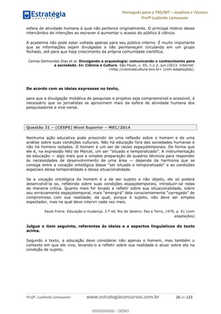Português para o TRE/MT Analista e Técnico
Profª Ludimila Lamounier
Profª. Ludimila Lamounier www.estrategiaconcursos.com.br 26 de 123
esfera de atividade humana à qual não pertence originalmente. O principal motivo desse
intercâmbio de intenções ao escrever é aumentar o acesso do público à ciência.
A academia não pode estar voltada apenas para seu público interno. É muito importante
que as informações sejam divulgadas e não permaneçam circulando em um grupo
fechado, até para que haja crescimento da própria comunidade científica.
Camila Delmondes Dias et al. Divulgando a arqueologia: comunicando o conhecimento para
a sociedade. In: Ciência e Cultura. São Paulo, v. 65, n.o 2, jun./2013. Internet:
<http://cienciaecultura.bvs.br> (com adaptações).
De acordo com as ideias expressas no texto,
para que a divulgação midiática de pesquisas e projetos seja compreensível e acessível, é
necessário que os jornalistas se aproximem mais da esfera de atividade humana dos
pesquisadores e vice-versa.
Questão 31 (CESPE) Nível Superior MEC/2014
Nenhuma ação educativa pode prescindir de uma reflexão sobre o homem e de uma
análise sobre suas condições culturais. Não há educação fora das sociedades humanas e
não há homens isolados. O homem é um ser de raízes espaçotemporais. De forma que
ele é, na e
da educação algo mais que a simples preparação de quadros técnicos para responder
às necessidades de desenvolvimento de uma área depende da harmonia que se
consiga entre a voc
especiais dessa temporalidade e dessa situacionalidade.
Se a vocação ontológica do homem é a de ser sujeito e não objeto, ele só poderá
desenvolvê-la se, refletindo sobre suas condições espaçotemporais, introduzir-se nelas
de maneira crítica. Quanto mais for levado a refletir sobre sua situacionalidade, sobre
compromisso com sua realidade, da qual, porque é sujeito, não deve ser simples
espectador, mas na qual deve intervir cada vez mais.
Paulo Freire. Educação e mudança. 2.ª ed. Rio de Janeiro: Paz e Terra, 1979, p. 61 (com
adaptações)
Julgue o item seguinte, referentes às ideias e a aspectos linguísticos do texto
acima.
Segundo o texto, a educação deve considerar não apenas o homem, mas também o
contexto em que ele vive, levando-o a refletir sobre sua realidade e atuar sobre ela na
condição de sujeito.
00000000000
00000000000 - DEMO
 