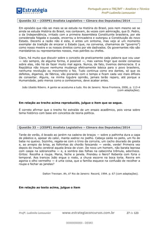 Português para o TRE/MT Analista e Técnico
Profª Ludimila Lamounier
Profª. Ludimila Lamounier www.estrategiaconcursos.com.br 27 de 123
Questão 32 (CESPE) Analista Legislativo Câmara dos Deputados/2014
Em episódio que não sei mais se se estuda na História do Brasil, pois nem mesmo sei se
ainda se estuda História do Brasil, nos contavam, às vezes com admiração, que D. Pedro,
o da Independência, irritado com a primeira Assembleia Constituinte brasileira, por ele
considerada folgada e ousada, encerrou a brincadeira e outorgou a Constituição do novo
Estado. Decerto a razão não é esta, é antes um sintoma, mas vejo aí um momento
exemplar da tradição de encarar o Estado (que, na conversa, cham
como nosso mestre e os nossos direitos como por ele dadivados. Os governantes não são
mandatários ou representantes nossos, mas patrões ou chefes.
Claro, há muito que discutir sobre o conceito de praticamente cada palavra que vou usar
isto sempre, de alguma forma, é possível , mas vamos fingir que existe consenso
sobre elas, não há de fazer muito mal agora. Nunca, de fato, tivemos democracia. E a
República não trouxe nenhuma mudança efetivamente básica para o povo brasileiro,
nenhuma revolução ou movimento o fez. Tudo continua como era dantes, só que os
defeitos, digamos, de fábrica, vão piorando com o tempo e ficam cada vez mais difíceis
de consertar. Alguns, na minha lúgubre opinião, jamais terão reparo, até porque a
Humanidade, pelo menos como a conhecemos, deve acabar antes.
João Ubaldo Ribeiro. A gente se acostuma a tudo. Rio de Janeiro: Nova Fronteira, 2006, p. 113-4
(com adaptações).
Em relação ao trecho acima reproduzido, julgue o item que se segue.
É correto afirmar que o trecho foi extraído de um ensaio acadêmico, pois versa sobre
tema histórico com base em conceitos de teoria política.
Questão 33 (CESPE) Analista Legislativo Câmara dos Deputados/2014
Tarde de verão, é levado ao jardim na cadeira de braços sobre a palhinha dura a capa
de plástico e, apesar do calor, manta xadrez no joelho. Cabeça caída no peito, um fio de
baba no queixo. Sozinho, regala-se com o trino da corruíra, um cacho dourado de giesta
e, ao arrepio da brisa, as folhinhas do chorão faiscando verde, verde! Primeira vez
depois do insulto cerebral aquela ânsia de viver. De novo um homem, não barata leprosa
com caspa na sobrancelha e, a sombra das folhas na cabecinha trêmula, adormece.
Gritos: Recolha a roupa. Maria, feche a janela. Prendeu o Nero? Rebenta com fúria o
temporal. Aos trancos João ergue o rosto, a chuva escorre na boca torta. Revira em
agonia o olho vermelho é uma coisa, que a família esquece na confusão de recolher a
roupa e fechar as janelas?
Dalton Trevisan. Ah, é? Rio de Janeiro: Record, 1994. p. 67 (com adaptações).
Em relação ao texto acima, julgue o item
00000000000
00000000000 - DEMO
 