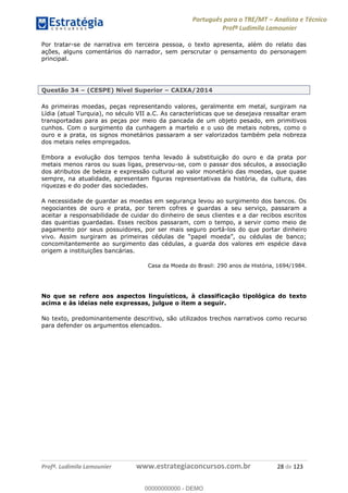 Português para o TRE/MT Analista e Técnico
Profª Ludimila Lamounier
Profª. Ludimila Lamounier www.estrategiaconcursos.com.br 28 de 123
Por tratar-se de narrativa em terceira pessoa, o texto apresenta, além do relato das
ações, alguns comentários do narrador, sem perscrutar o pensamento do personagem
principal.
Questão 34 (CESPE) Nível Superior CAIXA/2014
As primeiras moedas, peças representando valores, geralmente em metal, surgiram na
Lídia (atual Turquia), no século VII a.C. As características que se desejava ressaltar eram
transportadas para as peças por meio da pancada de um objeto pesado, em primitivos
cunhos. Com o surgimento da cunhagem a martelo e o uso de metais nobres, como o
ouro e a prata, os signos monetários passaram a ser valorizados também pela nobreza
dos metais neles empregados.
Embora a evolução dos tempos tenha levado à substituição do ouro e da prata por
metais menos raros ou suas ligas, preservou-se, com o passar dos séculos, a associação
dos atributos de beleza e expressão cultural ao valor monetário das moedas, que quase
sempre, na atualidade, apresentam figuras representativas da história, da cultura, das
riquezas e do poder das sociedades.
A necessidade de guardar as moedas em segurança levou ao surgimento dos bancos. Os
negociantes de ouro e prata, por terem cofres e guardas a seu serviço, passaram a
aceitar a responsabilidade de cuidar do dinheiro de seus clientes e a dar recibos escritos
das quantias guardadas. Esses recibos passaram, com o tempo, a servir como meio de
pagamento por seus possuidores, por ser mais seguro portá-los do que portar dinheiro
concomitantemente ao surgimento das cédulas, a guarda dos valores em espécie dava
origem a instituições bancárias.
Casa da Moeda do Brasil: 290 anos de História, 1694/1984.
No que se refere aos aspectos linguísticos, à classificação tipológica do texto
acima e às ideias nele expressas, julgue o item a seguir.
No texto, predominantemente descritivo, são utilizados trechos narrativos como recurso
para defender os argumentos elencados.
00000000000
00000000000 - DEMO
 