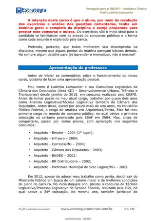 Português para o TRE/MT Analista e Técnico
Profª Ludimila Lamounier
Profª. Ludimila Lamounier www.estrategiaconcursos.com.br 2 de 123
A intenção deste curso é que o aluno, por meio da resolução
dos exercícios e análise das questões comentadas, tenha um
domínio geral e completo da disciplina e esteja preparado para
prestar este concurso e outros. Os exercícios são o meio ideal para o
candidato se familiarizar com as provas de concursos públicos e a forma
como cada assunto é explorado pela banca.
Pretendo, portanto, que todos melhorem seu desempenho na
disciplina, mesmo que alguns pontos da matéria pareçam básicos demais.
Há sempre algum detalhe para (re)aprender e memorizar, não é mesmo?
Apresentação da professora
Antes de iniciar os comentários sobre o funcionamento do nosso
curso, gostaria de fazer uma apresentação pessoal.
Meu nome é Ludimila Lamounier e sou Consultora Legislativa da
Câmara dos Deputados (Área XIII Desenvolvimento Urbano, Trânsito e
Transportes) desde janeiro de 2015, em concurso realizado pelo CESPE.
Antes de tomar posse no meu atual cargo, trabalhei por quase dois anos
como Analista Legislativo/Técnica Legislativa também da Câmara dos
Deputados. Antes disso, exerci por pouco mais de oito anos, no Ministério
Público Federal, o cargo de Analista em Arquitetura/Perita. Este foi meu
primeiro cargo no mundo do concurso público, no qual obtive a primeira
colocação no certame promovido pela ESAF em 2004. Mas, antes de
conquistá-lo, passei por várias provas, com aprovação nos seguintes
concursos:
Arquiteto - Emater 2004 (1° lugar);
Arquiteto - Infraero 2004;
Arquiteto - Correios/MG 2004;
Arquiteto - Câmara dos Deputados 2003;
Arquiteto - BNDES 2002;
Arquiteto - BR Distribuidora 2002;
Arquiteto - Prefeitura Municipal de Sete Lagoas/MG 2002.
Em 2012, apesar de adorar meu trabalho como perita, decidi sair do
Ministério Público em busca de um salário maior e de melhores condições
de plano de carreira. No início daquele ano, prestei o concurso de Técnico
Legislativo/Processo Legislativo do Senado Federal, realizado pela FGV, no
qual obtive a 34ª colocação. No mesmo ano, também participei do
00000000000
00000000000 - DEMO
 