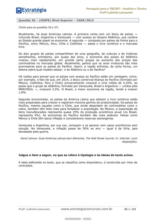 Português para o TRE/MT Analista e Técnico
Profª Ludimila Lamounier
Profª. Ludimila Lamounier www.estrategiaconcursos.com.br 30 de 123
Questão 36 (CESPE) Nível Superior CADE/2013
(Texto para as questões 36 e 37)
Atualmente, há duas Américas Latinas. A primeira conta com um bloco de países
incluindo Brasil, Argentina e Venezuela com acesso ao Oceano Atlântico, que confere
ao Estado grande papel na economia. A segunda composta por países de frente para o
Pacífico, como México, Peru, Chile e Colômbia adota o livre comércio e o mercado
livre.
Os dois grupos de países compartilham de uma geografia, de culturas e de histórias
semelhantes, entretanto, por quase dez anos, a economia dos países do Atlântico
cresceu mais rapidamente, em grande parte graças ao aumento dos preços das
commodities no mercado global. Atualmente, parece que os anos vindouros são mais
promissores para os países do Pacífico. Assim, a região enfrenta, de certa forma, um
dilema sobre qual modelo adotar: o do Atlântico ou o do Pacífico?
Há razões para pensar que os países com acesso ao Pacífico estão em vantagem, como,
por exemplo, o fato de que, em 2014, o bloco comercial Aliança do Pacífico (formado por
México, Colômbia, Peru e Chile) provavelmente crescerá a uma média de 4,25%, ao
passo que o grupo do Atlântico, formado por Venezuela, Brasil e Argentina unidos pelo
MERCOSUL , crescerá 2,5%. O Brasil, a maior economia da região, tende a crescer
1,9%.
Segundo economistas, os países da América Latina que adotam o livre comércio estão
mais preparados para crescer e registram maiores ganhos de produtividade. Os países do
Pacífico, mesmo aqueles como o Chile, que ainda dependem de commodities como o
cobre, também têm feito mais para fortalecer a exportação. No México, a exportação de
bens manufaturados representa quase 25% da produção econômica anual (no Brasil,
representa 4%). As economias do Pacífico também são mais estáveis. Países como
México e Chile têm baixa inflação e consideráveis reservas estrangeiras.
Venezuela e Argentina, por sua vez, começam a se parecer com casos econômicos sem
solução. Na Venezuela, a inflação passa de 50% ao ano igual à da Síria, país
devastado pela guerra.
David Juhnow. Duas Américas Latinas bem diferentes. The Wall Street Journal. In: Internet: (com
adaptações).
Julgue o item a seguir, no que se refere à tipologia e às ideias do texto acima.
A ideia defendida no texto, que se classifica como dissertativo, é construída por meio de
contrastes.
00000000000
00000000000 - DEMO
 
