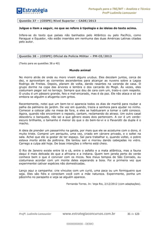 Português para o TRE/MT Analista e Técnico
Profª Ludimila Lamounier
Profª. Ludimila Lamounier www.estrategiaconcursos.com.br 31 de 123
Questão 37 (CESPE) Nível Superior CADE/2013
Julgue o item a seguir, no que se refere à tipologia e às ideias do texto acima.
Infere-se do texto que países não banhados pelo Atlântico ou pelo Pacífico, como
Paraguai e Equador, não estão inseridos em nenhuma das duas Américas Latinas citadas
pelo autor.
Questão 38 (CESPE) Oficial da Polícia Militar PM-CE/2013
(Texto para as questões 38 a 40)
Mundo animal
No morro atrás de onde eu moro vivem alguns urubus. Eles decolam juntos, cerca de
dez, e aproveitam as correntes ascendentes para alcançar as nuvens sobre a Lagoa
Rodrigo de Freitas. Depois, planam de volta, dando rasantes na varanda de casa. O
grupo dorme na copa das árvores e lembra o dos carcarás do Mogli. Às vezes, eles
costumam pegar sol no terraço. Sempre que dou de cara com um, trato-o com respeito.
O urubu é um pássaro grande, feio e mal-encarado, mas é da paz. Ele não ataca e só vai
embora se alguém o afugenta com gritos.
Recentemente, notei que um bem-te-vi aparecia todos os dias de manhã para roubar a
palha da palmeira do jardim. De vez em quando, trazia a senhora para ajudar no ninho.
Comecei a colocar pão na mesa de fora, e eles se habituaram a tomar o café conosco.
Agora, quando não encontram o repasto, cantam, reclamando do atraso. Um outro casal
descobriu o banquete, não sei a que gênero esses dois pertencem. A cor é um verde-
escuro brilhante, o tamanho é menor do que o do bem-te-vi e o Pavarotti da dupla é o
macho.
A ideia de prender um passarinho na gaiola, por mais que ele se acostume com o dono, é
muito triste. Comprei um periquito, uma vez, criado em cárcere privado, e o soltei na
sala. Achei que ele ia gostar de ter espaço. Saí para trabalhar e, quando voltei, o pobre
estava morto atrás da poltrona. Ele tentou sair e morreu dando cabeçadas no vidro.
Carrego a culpa até hoje. De boas intenções o inferno está cheio.
O Rio de Janeiro existe entre lá e cá, entre o asfalto e a mata atlântica, mas a fauna
daqui é mais delicada do que a africana e a indiana. Quem tem janela perto do verde
conhece bem o que é conviver com os micos. Nos meus tempos de São Conrado, eu
costumava acordar com um monte deles esperando a boia. Foi a primeira vez que
experimentei cativar espécies não domesticadas.
Lanço aqui a campanha: crie vínculos com um curió, uma paca ou um formigueiro que
seja. Eles são fiéis e conectam você com a mãe natureza. Experimente, ponha um
pãozinho no parapeito e veja se alguém aparece.
Fernanda Torres. In: Veja Rio, 2/12/2012 (com adaptações).
00000000000
00000000000 - DEMO
 