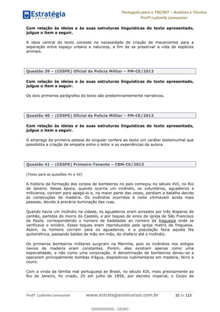 Português para o TRE/MT Analista e Técnico
Profª Ludimila Lamounier
Profª. Ludimila Lamounier www.estrategiaconcursos.com.br 32 de 123
Com relação às ideias e às suas estruturas linguísticas do texto apresentado,
julgue o item a seguir.
A ideia central do texto consiste na necessidade de criação de mecanismos para a
separação entre espaço urbano e natureza, a fim de se preservar a vida de espécies
animais.
Questão 39 (CESPE) Oficial da Polícia Militar PM-CE/2013
Com relação às ideias e às suas estruturas linguísticas do texto apresentado,
julgue o item a seguir.
Os dois primeiros parágrafos do texto são predominantemente narrativos.
Questão 40 (CESPE) Oficial da Polícia Militar PM-CE/2013
Com relação às ideias e às suas estruturas linguísticas do texto apresentado,
julgue o item a seguir.
O emprego da primeira pessoa do singular confere ao texto um caráter testemunhal que
possibilita a criação de empatia entre o leitor e as experiências da autora.
Questão 41 (CESPE) Primeiro-Tenente CBM-CE/2013
(Texto para as questões 41 e 42)
A história da formação dos corpos de bombeiros no país começou no século XVI, no Rio
de Janeiro. Nessa época, quando ocorria um incêndio, os voluntários, aguadeiros e
milicianos, corriam para apagá-lo e, na maior parte das vezes, perdiam a batalha devido
às construções de madeira. Os incêndios ocorridos à noite vitimavam ainda mais
pessoas, devido à precária iluminação das ruas.
Quando havia um incêndio na cidade, os aguadeiros eram avisados por três disparos de
canhão, partidos do morro do Castelo, e por toques de sinos da igreja de São Francisco
de Paula, correspondendo o número de badaladas ao número da freguesia onde se
verificava o sinistro. Esses toques eram reproduzidos pela igreja matriz da freguesia.
Assim, os homens corriam para os aguadeiros, e a população fazia aquela fila
quilométrica, passando baldes de mão em mão, do chafariz até o incêndio.
Os primeiros bombeiros militares surgiram na Marinha, pois os incêndios nos antigos
navios de madeira eram constantes. Porém, eles existiam apenas como uma
especialidade, e não como uma corporação. A denominação de bombeiros deveu-se a
operarem principalmente bomba
couro.
Com a vinda da família real portuguesa ao Brasil, no século XIX, mais precisamente ao
Rio de Janeiro, foi criado, 25 em julho de 1856, por decreto imperial, o Corpo de
00000000000
00000000000 - DEMO
 
