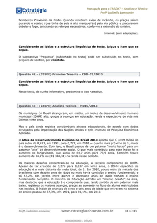 Português para o TRE/MT Analista e Técnico
Profª Ludimila Lamounier
Profª. Ludimila Lamounier www.estrategiaconcursos.com.br 33 de 123
Bombeiros Provisório da Corte. Quando recebiam aviso de incêndio, os praças saíam
puxando o corrico (que tinha de seis a oito mangueiras) pela via pública e procuravam
debelar o fogo, solicitando os reforços necessários, conforme a extensão do sinistro.
Internet: (com adaptações).
Considerando as ideias e a estrutura linguística do texto, julgue o item que se
segue.
prejuízo de sentido, por clientela.
Questão 42 (CESPE) Primeiro-Tenente CBM-CE/2013
Considerando as ideias e a estrutura linguística do texto, julgue o item que se
segue.
Nesse texto, de cunho informativo, predomina o tipo narrativo.
Questão 43 (CESPE) Analista Técnico MDIC/2013
Os municípios do Brasil alcançaram, em média, um índice de desenvolvimento humano
municipal (IDHM) alto, graças a avanços em educação, renda e expectativa de vida nos
últimos vinte anos.
Mas o país ainda registra consideráveis atrasos educacionais, de acordo com dados
divulgados pela Organização das Nações Unidas e pelo Instituto de Pesquisa Econômica
Aplicada.
O Atlas do Desenvolvimento Humano no Brasil 2013 aponta que o IDHM médio do
país subiu de 0,493, em 1991, para 0,727, em 2010 quanto mais próximo de 1, maior
é o desenvolvimento. Com isso
aumento na longevidade, que subiu de 64,7 anos para 73,9 anos. Também houve
aumento de 14,2% ou (R$ 346,31) na renda nesse período.
Os maiores desafios concentram-se na educação, o terceiro componente do IDHM.
Apesar de ter crescido de 0,279 para 0,637 em vinte anos, o IDHM específico de
educação é o mais distante da meta ideal, de 1. Em 2010, pouco mais da metade dos
brasileiros com dezoito anos de idade ou mais havia concluído o ensino fundamental; e
só 57,2% dos jovens entre quinze e dezessete anos de idade tinham o ensino
mas destacou que a educação é o componente que, tendo partido de um patamar mais
baixo, registrou os maiores avanços, graças ao aumento no fluxo de alunos matriculados
nas escolas. O índice de crianças de cinco e seis anos de idade que entraram no sistema
de ensino passou de 37,3%, em 1991, para 91,1%, em 2010.
00000000000
00000000000 - DEMO
 
