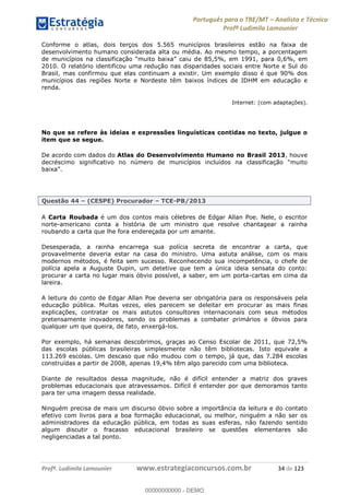 Português para o TRE/MT Analista e Técnico
Profª Ludimila Lamounier
Profª. Ludimila Lamounier www.estrategiaconcursos.com.br 34 de 123
Conforme o atlas, dois terços dos 5.565 municípios brasileiros estão na faixa de
desenvolvimento humano considerada alta ou média. Ao mesmo tempo, a porcentagem
e 85,5%, em 1991, para 0,6%, em
2010. O relatório identificou uma redução nas disparidades sociais entre Norte e Sul do
Brasil, mas confirmou que elas continuam a existir. Um exemplo disso é que 90% dos
municípios das regiões Norte e Nordeste têm baixos índices de IDHM em educação e
renda.
Internet: (com adaptações).
No que se refere às ideias e expressões linguísticas contidas no texto, julgue o
item que se segue.
De acordo com dados do Atlas do Desenvolvimento Humano no Brasil 2013, houve
decréscimo
Questão 44 (CESPE) Procurador TCE-PB/2013
A Carta Roubada é um dos contos mais célebres de Edgar Allan Poe. Nele, o escritor
norte-americano conta a história de um ministro que resolve chantagear a rainha
roubando a carta que lhe fora endereçada por um amante.
Desesperada, a rainha encarrega sua polícia secreta de encontrar a carta, que
provavelmente deveria estar na casa do ministro. Uma astuta análise, com os mais
modernos métodos, é feita sem sucesso. Reconhecendo sua incompetência, o chefe de
polícia apela a Auguste Dupin, um detetive que tem a única ideia sensata do conto:
procurar a carta no lugar mais óbvio possível, a saber, em um porta-cartas em cima da
lareira.
A leitura do conto de Edgar Allan Poe deveria ser obrigatória para os responsáveis pela
educação pública. Muitas vezes, eles parecem se deleitar em procurar as mais finas
explicações, contratar os mais astutos consultores internacionais com seus métodos
pretensamente inovadores, sendo os problemas a combater primários e óbvios para
qualquer um que queira, de fato, enxergá-los.
Por exemplo, há semanas descobrimos, graças ao Censo Escolar de 2011, que 72,5%
das escolas públicas brasileiras simplesmente não têm bibliotecas. Isto equivale a
113.269 escolas. Um descaso que não mudou com o tempo, já que, das 7.284 escolas
construídas a partir de 2008, apenas 19,4% têm algo parecido com uma biblioteca.
Diante de resultados dessa magnitude, não é difícil entender a matriz dos graves
problemas educacionais que atravessamos. Difícil é entender por que demoramos tanto
para ter uma imagem dessa realidade.
Ninguém precisa de mais um discurso óbvio sobre a importância da leitura e do contato
efetivo com livros para a boa formação educacional, ou melhor, ninguém a não ser os
administradores da educação pública, em todas as suas esferas, não fazendo sentido
algum discutir o fracasso educacional brasileiro se questões elementares são
negligenciadas a tal ponto.
00000000000
00000000000 - DEMO
 