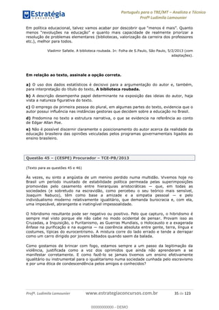 Português para o TRE/MT Analista e Técnico
Profª Ludimila Lamounier
Profª. Ludimila Lamounier www.estrategiaconcursos.com.br 35 de 123
priorizar a
resolução de problemas elementares (bibliotecas, valorização da carreira dos professores
etc.), melhor para todos.
Vladimir Safatle. A biblioteca roubada. In: Folha de S.Paulo, São Paulo, 5/2/2013 (com
adaptações).
Em relação ao texto, assinale a opção correta.
a) O uso dos dados estatísticos é decisivo para a argumentação do autor e, também,
para interpretação do título do texto, A biblioteca roubada.
b) A descrição desempenha papel determinante na exposição das ideias do autor, haja
vista a natureza figurativa do texto.
c) O emprego da primeira pessoa do plural, em algumas partes do texto, evidencia que o
autor possui influência nas instâncias gestoras que decidem sobre a educação no Brasil.
d) Predomina no texto a estrutura narrativa, o que se evidencia na referência ao conto
de Edgar Allan Poe.
e) Não é possível discernir claramente o posicionamento do autor acerca da realidade da
educação brasileira das opiniões veiculadas pelos programas governamentais ligados ao
ensino brasileiro.
Questão 45 (CESPE) Procurador TCE-PB/2013
(Texto para as questões 45 e 46)
Às vezes, eu sinto a angústia de um menino perdido numa multidão. Vivemos hoje no
Brasil um período inusitado de estabilidade política permeada pelas superimposições
promovidas
sociedades (e sobretudo na escravidão, como percebeu o seu teórico mais sensível,
individualismo moderno relativamente igualitário, que demanda burocracia e, com ela,
uma impecável, abrangente e inatingível impessoalidade.
O hibridismo resultante pode ser negativo ou positivo. Pelo que capturo, o hibridismo é
sempre mal visto porque ele não cabe no modo ocidental de pensar. Provam isso as
Cruzadas, a Inquisição, o Puritanismo, as Guerras Mundiais, o Holocausto e a exagerada
costumes, típicas do eurocentrismo. A mistura corre do lado errado e tende a derrapar
como um carro dirigido por jovens bêbados quando saem da balada.
Como gostamos de brincar com fogo, estamos sempre a um passo da legitimação da
violência, justificada como a voz dos oprimidos que ainda não aprenderam a se
manifestar corretamente. E como fazê-lo se jamais tivemos um ensino efetivamente
igualitário ou instrumental para o igualitarismo numa sociedade cunhada pelo escravismo
e por uma ética de condescendência pelos amigos e conhecidos?
00000000000
00000000000 - DEMO
 