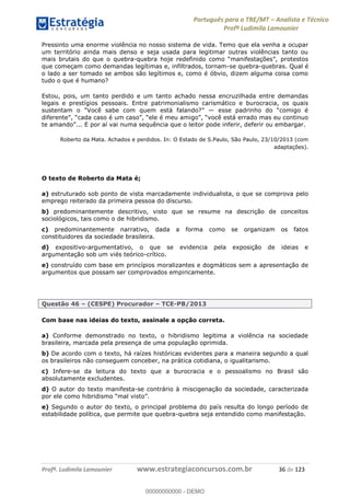 Português para o TRE/MT Analista e Técnico
Profª Ludimila Lamounier
Profª. Ludimila Lamounier www.estrategiaconcursos.com.br 36 de 123
Pressinto uma enorme violência no nosso sistema de vida. Temo que ela venha a ocupar
um território ainda mais denso e seja usada para legitimar outras violências tanto ou
mais brutais do que o quebra-
que começam como demandas legítimas e, infiltrados, tornam-se quebra-quebras. Qual é
o lado a ser tomado se ambos são legítimos e, como é óbvio, dizem alguma coisa como
tudo o que é humano?
Estou, pois, um tanto perdido e um tanto achado nessa encruzilhada entre demandas
legais e prestígios pessoais. Entre patrimonialismo carismático e burocracia, os quais
ai numa sequência que o leitor pode inferir, deferir ou embargar.
Roberto da Mata. Achados e perdidos. In: O Estado de S.Paulo, São Paulo, 23/10/2013 (com
adaptações).
O texto de Roberto da Mata é;
a) estruturado sob ponto de vista marcadamente individualista, o que se comprova pelo
emprego reiterado da primeira pessoa do discurso.
b) predominantemente descritivo, visto que se resume na descrição de conceitos
sociológicos, tais como o de hibridismo.
c) predominantemente narrativo, dada a forma como se organizam os fatos
constituidores da sociedade brasileira.
d) expositivo-argumentativo, o que se evidencia pela exposição de ideias e
argumentação sob um viés teórico-crítico.
e) construído com base em princípios moralizantes e dogmáticos sem a apresentação de
argumentos que possam ser comprovados empiricamente.
Questão 46 (CESPE) Procurador TCE-PB/2013
Com base nas ideias do texto, assinale a opção correta.
a) Conforme demonstrado no texto, o hibridismo legitima a violência na sociedade
brasileira, marcada pela presença de uma população oprimida.
b) De acordo com o texto, há raízes históricas evidentes para a maneira segundo a qual
os brasileiros não conseguem conceber, na prática cotidiana, o igualitarismo.
c) Infere-se da leitura do texto que a burocracia e o pessoalismo no Brasil são
absolutamente excludentes.
d) O autor do texto manifesta-se contrário à miscigenação da sociedade, caracterizada
e) Segundo o autor do texto, o principal problema do país resulta do longo período de
estabilidade política, que permite que quebra-quebra seja entendido como manifestação.
00000000000
00000000000 - DEMO
 