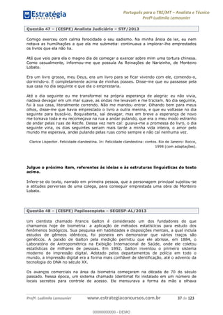 Português para o TRE/MT Analista e Técnico
Profª Ludimila Lamounier
Profª. Ludimila Lamounier www.estrategiaconcursos.com.br 37 de 123
Questão 47 (CESPE) Analista Judiciário STF/2013
Comigo exerceu com calma ferocidade o seu sadismo. Na minha ânsia de ler, eu nem
notava as humilhações a que ela me submetia: continuava a implorar-lhe emprestados
os livros que ela não lia.
Até que veio para ela o magno dia de começar a exercer sobre mim uma tortura chinesa.
Como casualmente, informou-me que possuía As Reinações de Narizinho, de Monteiro
Lobato.
Era um livro grosso, meu Deus, era um livro para se ficar vivendo com ele, comendo-o,
dormindo-o. E completamente acima de minhas posses. Disse-me que eu passasse pela
sua casa no dia seguinte e que ela o emprestaria.
Até o dia seguinte eu me transformei na própria esperança de alegria: eu não vivia,
nadava devagar em um mar suave, as ondas me levavam e me traziam. No dia seguinte,
fui à sua casa, literalmente correndo. Não me mandou entrar. Olhando bem para meus
olhos, disse-me que havia emprestado o livro a outra menina, e que eu voltasse no dia
seguinte para buscá-lo. Boquiaberta, saí devagar, mas em breve a esperança de novo
me tomava toda e eu recomeçava na rua a andar pulando, que era o meu modo estranho
de andar pelas ruas de Recife. Dessa vez nem caí: guiava-me a promessa do livro, o dia
seguinte viria, os dias seguintes seriam mais tarde a minha vida inteira, o amor pelo
mundo me esperava, andei pulando pelas ruas como sempre e não caí nenhuma vez.
Clarice Lispector. Felicidade clandestina. In: Felicidade clandestina: contos. Rio de Janeiro: Rocco,
1998 (com adaptações).
Julgue o próximo item, referentes às ideias e às estruturas linguísticas do texto
acima.
Infere-se do texto, narrado em primeira pessoa, que a personagem principal sujeitou-se
a atitudes perversas de uma colega, para conseguir emprestada uma obra de Monteiro
Lobato.
Questão 48 (CESPE) Papiloscopista SEGESP-AL/2013
Um cientista chamado Francis Galton é considerado um dos fundadores do que
chamamos hoje de biometria: a aplicação de métodos estatísticos para estudo dos
fenômenos biológicos. Sua pesquisa em habilidades e disposições mentais, a qual incluía
estudos de gêmeos idênticos, foi pioneira em demonstrar que vários traços são
genéticos. A paixão de Galton pela medição permitiu que ele abrisse, em 1884, o
Laboratório de Antropométrica na Exibição Internacional de Saúde, onde ele coletou
estatísticas de milhares de pessoas. Em 1892, Galton inventou o primeiro sistema
moderno de impressão digital. Adotado pelos departamentos de polícia em todo o
mundo, a impressão digital era a forma mais confiável de identificação, até o advento da
tecnologia do DNA no século XX.
Os avanços comerciais na área da biometria começaram na década de 70 do século
passado. Nessa época, um sistema chamado Identimat foi instalado em um número de
locais secretos para controle de acesso. Ele mensurava a forma da mão e olhava
00000000000
00000000000 - DEMO
 