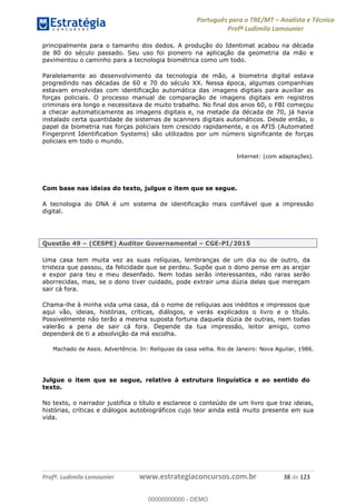 Português para o TRE/MT Analista e Técnico
Profª Ludimila Lamounier
Profª. Ludimila Lamounier www.estrategiaconcursos.com.br 38 de 123
principalmente para o tamanho dos dedos. A produção do Identimat acabou na década
de 80 do século passado. Seu uso foi pioneiro na aplicação da geometria da mão e
pavimentou o caminho para a tecnologia biométrica como um todo.
Paralelamente ao desenvolvimento da tecnologia de mão, a biometria digital estava
progredindo nas décadas de 60 e 70 do século XX. Nessa época, algumas companhias
estavam envolvidas com identificação automática das imagens digitais para auxiliar as
forças policiais. O processo manual de comparação de imagens digitais em registros
criminais era longo e necessitava de muito trabalho. No final dos anos 60, o FBI começou
a checar automaticamente as imagens digitais e, na metade da década de 70, já havia
instalado certa quantidade de sistemas de scanners digitais automáticos. Desde então, o
papel da biometria nas forças policiais tem crescido rapidamente, e os AFIS (Automated
Fingerprint Identification Systems) são utilizados por um número significante de forças
policiais em todo o mundo.
Internet: (com adaptações).
Com base nas ideias do texto, julgue o item que se segue.
A tecnologia do DNA é um sistema de identificação mais confiável que a impressão
digital.
Questão 49 (CESPE) Auditor Governamental CGE-PI/2015
Uma casa tem muita vez as suas relíquias, lembranças de um dia ou de outro, da
tristeza que passou, da felicidade que se perdeu. Supõe que o dono pense em as arejar
e expor para teu e meu desenfado. Nem todas serão interessantes, não raras serão
aborrecidas, mas, se o dono tiver cuidado, pode extrair uma dúzia delas que mereçam
sair cá fora.
Chama-lhe à minha vida uma casa, dá o nome de relíquias aos inéditos e impressos que
aqui vão, ideias, histórias, críticas, diálogos, e verás explicados o livro e o título.
Possivelmente não terão a mesma suposta fortuna daquela dúzia de outras, nem todas
valerão a pena de sair cá fora. Depende da tua impressão, leitor amigo, como
dependerá de ti a absolvição da má escolha.
Machado de Assis. Advertência. In: Relíquias da casa velha. Rio de Janeiro: Nova Aguilar, 1986.
Julgue o item que se segue, relativo à estrutura linguística e ao sentido do
texto.
No texto, o narrador justifica o título e esclarece o conteúdo de um livro que traz ideias,
histórias, críticas e diálogos autobiográficos cujo teor ainda está muito presente em sua
vida.
00000000000
00000000000 - DEMO
 