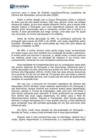 Português para o TRE/MT Analista e Técnico
Profª Ludimila Lamounier
Profª. Ludimila Lamounier www.estrategiaconcursos.com.br 3 de 123
concurso para o cargo de Analista Legislativo/Técnica Legislativa da
Câmara dos Deputados, promovido pelo CESPE.
Sobre a minha relação com a Língua Portuguesa, tenho o costume
de dizer que ela vem desde sempre. Digo isso, porque, ainda nos antigos
tempos de colégio, já era uma relação bastante íntima, pois a escola onde
estudei tratava o Português com uma importância especial. Os alunos
sempre eram direcionados para o constante contato com a leitura e a
escrita. É esse aprendizado que trago comigo, uma base que me ajuda
nos concursos, na minha vida pessoal e no trabalho.
Antes de minha aprovação no MPF, fui professora particular de
português para provas da ESAF e do CESPE, com aulas específicas sobre
questões. Atividade a que dei continuidade por mais três anos depois de
começar a trabalhar no MPF.
No MPF, a minha carreira como perita exigia muito conhecimento
em nossa língua, pois meu trabalho era a produção de laudos e pareceres.
A minha rotina era escrever e escrever, e, desse modo, o treino contínuo
me habilitou ainda mais na atividade de redatora e me trouxe mais
conhecimento, tornando-me uma verdadeira amante das letras.
Essa habilidade foi fundamental para que eu conseguisse notas altas
nas provas objetivas de Português e nas discursivas, diferencial para a
minha aprovação nos dois concursos que prestei em 2012. No concurso da
Câmara dos Deputados (2012), minha nota nas duas provas discursivas
foi a soma de 171,81 em um total de 175 pontos (em uma delas a nota foi
a máxima). Pontuação decisiva, com a qual subi em torno de quatrocentas
posições no resultado final.
Por sua vez, o concurso de Consultor Legislativo da Câmara dos
Deputados (2014) também exigiu bastante desenvoltura em Português e
nas discursivas, porque tivemos que escrever quatro peças (dissertação,
discurso, parecer e minuta de proposição), cada uma com 120 linhas e
sem tempo suficiente para rascunho. É muito gratificante ter conseguido
ficar dentro das duas vagas disponíveis, no edital, para a Área de
Desenvolvimento Urbano, Trânsito e Transportes. Sem dúvida alguma,
dominar a Língua Portuguesa foi o meu grande recurso, o meu diferencial
para conquistar essa tão sonhada aprovação em um dos concursos mais
difíceis do país.
Em 2014, iniciei meus estudos de pós-graduação em Português
Revisão de Texto, e estou muito animada com a nova oportunidade.
Pessoal, este é meu compromisso aqui no Estratégia: dedicar-me a
vocês. Quero disponibilizar o conhecimento e a experiência adquiridos
00000000000
00000000000 - DEMO
 