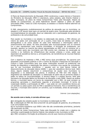 Português para o TRE/MT Analista e Técnico
Profª Ludimila Lamounier
Profª. Ludimila Lamounier www.estrategiaconcursos.com.br 39 de 123
Questão 50 (CESPE) Auditor Fiscal da Receita Estadual SEFAZ-ES/2013
O Plano de Desenvolvimento da Educação (PDE) condicionou o apoio técnico e financeiro
do Ministério da Educação (MEC) à assinatura, pelos estados, pelo Distrito Federal e
pelos municípios, do plano de metas Compromisso Todos pela Educação. Depois da
adesão ao Compromisso, os entes federativos devem elaborar o plano de ações
articuladas (PAR). Todos os 5.563 municípios, os estados e o Distrito Federal aderiram ao
Compromisso.
O PAR, planejamento multidimensional da política de educação que os municípios, os
estados e o DF devem fazer para um período de quatro anos, coordenado pela secretaria
municipal/estadual de educação, deve ser elaborado com a participação de gestores, de
professores e da comunidade local.
Para ajudar os municípios e os estados na elaboração dos planos, o MEC oferece um
roteiro de ações com pontuação de um a quatro, treze tipos de tabelas com dados
demográficos e do censo escolar de cada ente federativo e informações sobre o
preenchimento dos dados. Os itens pontuados pelo município/estado com os números
um e dois representam suas maiores prioridades. A formação de professores, por
exemplo, aparece na maioria dos planos apresentados ao MEC com os números um e
dois. A maior parte dos municípios com PAR pronto tem interesse na construção de
creches e na melhoria da infraestrutura das escolas urbanas e rurais, ações que
dependem de assistência técnica e, principalmente, da transferência de recursos federais
aos municípios.
Com o objetivo de implantar o PAR, o MEC tomou duas providências: fez parceria com
dezessete universidades públicas e com o Centro de Estudos e Pesquisas em Educação e
Cultura e Ação Comunitária para que essas instituições auxiliem as prefeituras nas
tarefas de diagnóstico e elaboração dos planos e contratou uma equipe de consultores,
que foi aos municípios prioritários aqueles com os mais baixos índices de
desenvolvimento da educação básica (IDEB) para dar assistência técnica local. Além
disso, alguns estados assumiram o compromisso de ajudar seus municípios no
diagnóstico e na elaboração dos planos. A dinâmica do PAR tem três etapas. O
diagnóstico da realidade da educação e a elaboração do plano são as primeiras etapas e
estão na esfera do município/estado. A terceira etapa é a análise técnica, feita pela
Secretaria de Educação Básica do Ministério da Educação e pelo FNDE. Depois da análise
técnica, o município assina um termo de cooperação com o MEC, do qual constam os
programas aprovados e classificados segundo a prioridade municipal. O termo de
cooperação detalha a par
um período ou pelos quatro anos do PAR e assistência financeira. Para a transferência de
recursos, o município deve assinar um convênio, que é analisado, antes da aprovação, a
cada ano.
Internet: (com adaptações).
De acordo com o texto, é correto afirmar que:
a) é obrigação dos estados ajudar os municípios na elaboração do PAR.
b) a elaboração do PAR não deve prescindir da participação de gestores, de professores
e da comunidade local.
c) os municípios brasileiros cujo IDEB é alto não são considerados prioritários, portanto
não participam do PDE.
d) o plano de metas Compromisso Todos pela Educação foi criado com o objetivo de
aumentar a participação do Distrito Federal, dos estados e dos municípios no PDE.
e) o MEC considera a formação de professores uma de suas maiores prioridades.
00000000000
00000000000 - DEMO
 