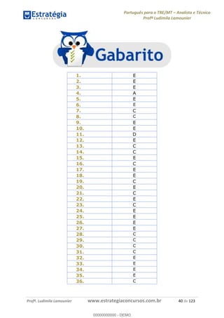 Português para o TRE/MT Analista e Técnico
Profª Ludimila Lamounier
Profª. Ludimila Lamounier www.estrategiaconcursos.com.br 40 de 123
1. E
2. E
3. E
4. A
5. E
6. E
7. C
8. C
9. E
10. E
11. D
12. E
13. C
14. C
15. E
16. C
17. E
18. E
19. C
20. E
21. C
22. E
23. C
24. E
25. E
26. E
27. E
28. C
29. C
30. C
31. C
32. E
33. E
34. E
35. E
36. C
00000000000
00000000000 - DEMO
 