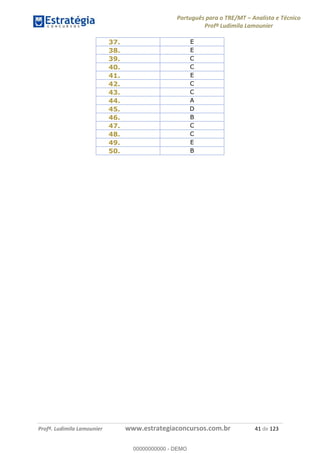 Português para o TRE/MT Analista e Técnico
Profª Ludimila Lamounier
Profª. Ludimila Lamounier www.estrategiaconcursos.com.br 41 de 123
37. E
38. E
39. C
40. C
41. E
42. C
43. C
44. A
45. D
46. B
47. C
48. C
49. E
50. B
00000000000
00000000000 - DEMO
 
