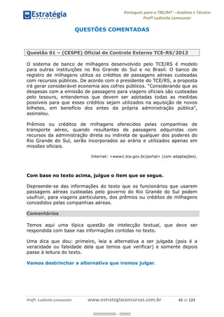 Português para o TRE/MT Analista e Técnico
Profª Ludimila Lamounier
Profª. Ludimila Lamounier www.estrategiaconcursos.com.br 42 de 123
QUESTÕES COMENTADAS
Questão 01 (CESPE) Oficial de Controle Externo TCE-RS/2013
O sistema de banco de milhagens desenvolvido pelo TCE/RS é modelo
para outras instituições no Rio Grande do Sul e no Brasil. O banco de
registro de milhagens utiliza os créditos de passagens aéreas custeadas
com recursos públicos. De acordo com o presidente do TCE/RS, a proposta
despesas com a emissão de passagens para viagens oficiais são custeadas
pelo tesouro, entendemos que devem ser adotadas todas as medidas
possíveis para que esses créditos sejam utilizados na aquisição de novos
bilhetes, em benefício dos entes da própria administraçã
assinalou.
Prêmios ou créditos de milhagens oferecidos pelas companhias de
transporte aéreo, quando resultantes de passagens adquiridas com
recursos da administração direta ou indireta de qualquer dos poderes do
Rio Grande do Sul, serão incorporados ao erário e utilizados apenas em
missões oficiais.
Internet: <www1.tce.gov.br/portal> (com adaptações).
Com base no texto acima, julgue o item que se segue.
Depreende-se das informações do texto que os funcionários que usarem
passagens aéreas custeadas pelo governo do Rio Grande do Sul podem
usufruir, para viagens particulares, dos prêmios ou créditos de milhagens
concedidos pelas companhias aéreas.
Comentários
Temos aqui uma típica questão de intelecção textual, que deve ser
respondida com base nas informações contidas no texto.
Uma dica que dou: primeiro, leia a alternativa a ser julgada (pois é a
veracidade ou falsidade dela que temos que verificar) e somente depois
passe à leitura do texto.
Vamos destrinchar a alternativa que iremos julgar.
00000000000
00000000000 - DEMO
 