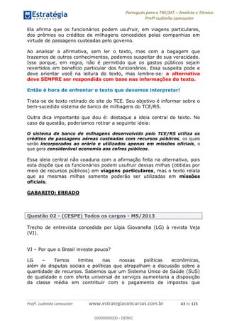 Português para o TRE/MT Analista e Técnico
Profª Ludimila Lamounier
Profª. Ludimila Lamounier www.estrategiaconcursos.com.br 43 de 123
Ela afirma que os funcionários podem usufruir, em viagens particulares,
dos prêmios ou créditos de milhagens concedidos pelas companhias em
virtude de passagens custeadas pelo governo.
Ao analisar a afirmativa, sem ler o texto, mas com a bagagem que
trazemos de outros conhecimentos, podemos suspeitar de sua veracidade.
Isso porque, em regra, não é permitido que os gastos públicos sejam
revertidos em benefício particular dos funcionários. Essa suspeita pode e
deve orientar você na leitura do texto, mas lembre-se: a alternativa
deve SEMPRE ser respondida com base nas informações do texto.
Então é hora de enfrentar o texto que devemos interpretar!
Trata-se de texto retirado do site do TCE. Seu objetivo é informar sobre o
bem-sucedido sistema de banco de milhagens do TCE/RS.
Outra dica importante que dou é: destaque a ideia central do texto. No
caso da questão, poderíamos retirar a seguinte ideia:
O sistema de banco de milhagens desenvolvido pelo TCE/RS utiliza os
créditos de passagens aéreas custeadas com recursos públicos, os quais
serão incorporados ao erário e utilizados apenas em missões oficiais, o
que gera considerável economia aos cofres públicos.
Essa ideia central não coaduna com a afirmação feita na alternativa, pois
esta dispõe que os funcionários podem usufruir dessas milhas (obtidas por
meio de recursos públicos) em viagens particulares, mas o texto relata
que as mesmas milhas somente poderão ser utilizadas em missões
oficiais.
GABARITO: ERRADO
Questão 02 - (CESPE) Todos os cargos - MS/2013
Trecho de entrevista concedida por Lígia Giovanella (LG) à revista Veja
(VJ).
VJ Por que o Brasil investe pouco?
LG Temos limites nas nossas políticas econômicas,
além de disputas sociais e políticas que atrapalham a discussão sobre a
quantidade de recursos. Sabemos que um Sistema Único de Saúde (SUS)
de qualidade e com oferta universal de serviços aumentaria a disposição
da classe média em contribuir com o pagamento de impostos que
00000000000
00000000000 - DEMO
 
