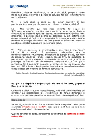 Português para o TRE/MT Analista e Técnico
Profª Ludimila Lamounier
Profª. Ludimila Lamounier www.estrategiaconcursos.com.br 44 de 123
financiam o sistema. Atualmente, há baixa disposição porque a classe
média não utiliza o serviço e porque os serviços não são completamente
universalizados.
VJ O SUS corre o risco de se tornar inviável? O que
precisa ser feito para que não ocorra um colapso no sistema público?
LG Não acredito que haja risco iminente de colapso do
SUS, mas as escolhas que fizermos a partir de agora podem levar à
construção de diferentes tipos de sistema, a exemplo de uma política mais
direcionada a parcelas mais pobres da população ou um sistema sem
acesso universal. O SUS terá de responder às mudanças sociais. Com a
melhoria da situação econômica de uma parcela da sociedade, precisará
atender a expectativas da nova classe média baixa.
VJ Além de aumentar o investimento, o que mais é importante?
LG Outro desafio é estabelecer prioridades para o
modelo assistencial. Atualmente, a cobertura de atenção básica, por meio
do programa Saúde da Família, alcança apenas 50% da população. É
preciso que haja uma ampliação sustentada, de modo a atingir 80% da
população. Já estamos em um momento avançado no SUS, em que é
necessário dar à população garantias explícitas de que os serviços irão
funcionar. Além disso, o Brasil precisa intensificar a formação de médicos
especializados em medicina de família e comunidade.
Natalia Cuminale. Desafios brasileiros. Brasil precisa dobrar gasto em saúde, diz especialista.
Internet: (com adaptações).
No que diz respeito à organização das ideias no texto, julgue o
item que se segue.
Conforme o texto, o SUS é autossuficiente, visto que tem capacidade de
gerenciar as necessidades de atendimento de novas demandas e
expectativas; por isso, prescinde de recursos financeiros do poder público.
Comentários
Vamos seguir a dica de ler primeiro a alternativa em questão. Note que o
enunciado pede que o candidato julgue o item
com base nas ideias contidas no texto.
Quando partimos ao texto, percebemos que se trata de texto do gênero
entrevista.
00000000000
00000000000 - DEMO
 