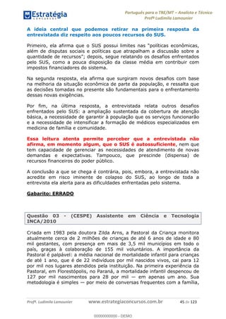 Português para o TRE/MT Analista e Técnico
Profª Ludimila Lamounier
Profª. Ludimila Lamounier www.estrategiaconcursos.com.br 45 de 123
A ideia central que podemos retirar na primeira resposta da
entrevistada diz respeito aos poucos recursos do SUS.
além de disputas sociais e políticas que atrapalham a discussão sobre a
pelo SUS, como a pouca disposição da classe média em contribuir com
impostos financiadores do sistema.
Na segunda resposta, ela afirma que surgiram novos desafios com base
na melhoria da situação econômica de parte da população, e ressalta que
as decisões tomadas no presente são fundamentais para o enfrentamento
dessas novas exigências.
Por fim, na última resposta, a entrevistada relata outros desafios
enfrentados pelo SUS: a ampliação sustentada da cobertura de atenção
básica, a necessidade de garantir à população que os serviços funcionarão
e a necessidade de intensificar a formação de médicos especializados em
medicina de família e comunidade.
Essa leitura atenta permite perceber que a entrevistada não
afirma, em momento algum, que o SUS é autossuficiente, nem que
tem capacidade de gerenciar as necessidades de atendimento de novas
demandas e expectativas. Tampouco, que prescinde (dispensa) de
recursos financeiros do poder público.
A conclusão a que se chega é contrária, pois, embora, a entrevistada não
acredite em risco iminente de colapso do SUS, ao longo de toda a
entrevista ela alerta para as dificuldades enfrentadas pelo sistema.
Gabarito: ERRADO
Questão 03 - (CESPE) Assistente em Ciência e Tecnologia
INCA/2010
Criada em 1983 pela doutora Zilda Arns, a Pastoral da Criança monitora
atualmente cerca de 2 milhões de crianças de até 6 anos de idade e 80
mil gestantes, com presença em mais de 3,5 mil municípios em todo o
país, graças à colaboração de 155 mil voluntários. A importância da
Pastoral é palpável: a média nacional de mortalidade infantil para crianças
de até 1 ano, que é de 22 indivíduos por mil nascidos vivos, cai para 12
por mil nos lugares atendidos pela instituição. Na primeira experiência da
Pastoral, em Florestópolis, no Paraná, a mortalidade infantil despencou de
127 por mil nascimentos para 28 por mil em apenas um ano. Sua
metodologia é simples por meio de conversas frequentes com a família,
00000000000
00000000000 - DEMO
 