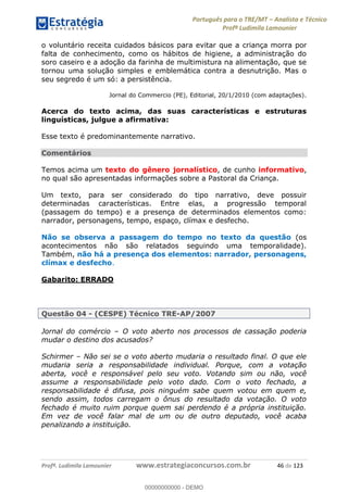 Português para o TRE/MT Analista e Técnico
Profª Ludimila Lamounier
Profª. Ludimila Lamounier www.estrategiaconcursos.com.br 46 de 123
o voluntário receita cuidados básicos para evitar que a criança morra por
falta de conhecimento, como os hábitos de higiene, a administração do
soro caseiro e a adoção da farinha de multimistura na alimentação, que se
tornou uma solução simples e emblemática contra a desnutrição. Mas o
seu segredo é um só: a persistência.
Jornal do Commercio (PE), Editorial, 20/1/2010 (com adaptações).
Acerca do texto acima, das suas características e estruturas
linguísticas, julgue a afirmativa:
Esse texto é predominantemente narrativo.
Comentários
Temos acima um texto do gênero jornalístico, de cunho informativo,
no qual são apresentadas informações sobre a Pastoral da Criança.
Um texto, para ser considerado do tipo narrativo, deve possuir
determinadas características. Entre elas, a progressão temporal
(passagem do tempo) e a presença de determinados elementos como:
narrador, personagens, tempo, espaço, clímax e desfecho.
Não se observa a passagem do tempo no texto da questão (os
acontecimentos não são relatados seguindo uma temporalidade).
Também, não há a presença dos elementos: narrador, personagens,
clímax e desfecho.
Gabarito: ERRADO
Questão 04 - (CESPE) Técnico TRE-AP/2007
Jornal do comércio O voto aberto nos processos de cassação poderia
mudar o destino dos acusados?
Schirmer Não sei se o voto aberto mudaria o resultado final. O que ele
mudaria seria a responsabilidade individual. Porque, com a votação
aberta, você e responsável pelo seu voto. Votando sim ou não, você
assume a responsabilidade pelo voto dado. Com o voto fechado, a
responsabilidade é difusa, pois ninguém sabe quem votou em quem e,
sendo assim, todos carregam o ônus do resultado da votação. O voto
fechado é muito ruim porque quem sai perdendo é a própria instituição.
Em vez de você falar mal de um ou de outro deputado, você acaba
penalizando a instituição.
00000000000
00000000000 - DEMO
 