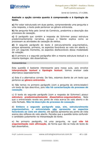 Português para o TRE/MT Analista e Técnico
Profª Ludimila Lamounier
Profª. Ludimila Lamounier www.estrategiaconcursos.com.br 47 de 123
Jornal do Comércio, 17.4.2006.
Assinale a opção correta quanto à compreensão e à tipologia do
texto.
a) Por estar estruturado em duas partes, compreendendo uma pergunta e
uma resposta, o texto pode pertencer ao gênero entrevista.
b) Na pergunta feita pelo Jornal do Comércio, predomina a descrição dos
processos de cassação.
c) O parágrafo que contém a resposta de Schirmer possui estrutura
predominantemente narrativa, porque o falante explica como se
processam as atividades de cassação de eleitos.
d) O segundo parágrafo do texto é estruturalmente argumentativo,
porque apresenta, primeiro, os aspectos favoráveis ao voto em aberto e,
em um segundo momento, os aspectos desfavoráveis dessa modalidade
de votação.
e) O primeiro e o segundo parágrafos têm a mesma estrutura textual e a
mesma tipologia: são dissertativos.
Comentários
Esta questão é bastante interessante para nossa aula, pois envolve
interpretação textual e tipologia textual. Vamos analisar cada
alternativa separadamente:
a) Esta é a alternativa correta. De fato, estamos diante de um texto que
pertence ao gênero entrevista.
b) Não temos no primeiro parágrafo (com a pergunta do entrevistador)
um texto do tipo descritivo, pois não há caracterização do processo de
cassação.
c) O texto do segundo parágrafo (com a resposta de Schirmer) possui
estrutura predominantemente dissertativo-argumentativa. Note
que o entrevistado revela seu ponto de vista acerca do voto aberto e do
voto fechado. Não há descrição do processo de cassação.
d) Embora o segundo parágrafo seja, sim, estruturalmente
argumentativo, o entrevistado não apresenta os aspectos
favoráveis ao voto em aberto; ele apenas apresenta seu ponto de vista
acerca dos reflexos do voto aberto. Perceba que a questão tenta confundir
o candidato justamente na interpretação do texto.
e) No primeiro parágrafo, há uma pergunta, na qual não há
argumentação nem afirmação, de forma que não se trata de texto do
tipo dissertativo.
00000000000
00000000000 - DEMO
 