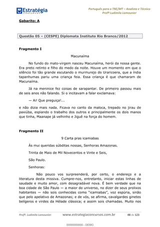 Português para o TRE/MT Analista e Técnico
Profª Ludimila Lamounier
Profª. Ludimila Lamounier www.estrategiaconcursos.com.br 48 de 123
Gabarito: A
Questão 05 (CESPE) Diplomata Instituto Rio Branco/2012
Fragmento I
Macunaíma
No fundo do mato-virgem nasceu Macunaíma, herói da nossa gente.
Era preto retinto e filho do medo da noite. Houve um momento em que o
silêncio foi tão grande escutando o murmurejo do Uraricoera, que a índia
tapanhumas pariu uma criança feia. Essa criança é que chamaram de
Macunaíma.
Já na meninice fez coisas de sarapantar. De primeiro passou mais
de seis anos não falando. Si o incitavam a falar exclamava:
Ai! Que preguiça!...
e não dizia mais nada. Ficava no canto da maloca, trepado no jirau de
paxiúba, espiando o trabalho dos outros e principalmente os dois manos
que tinha, Maanape já velhinho e Jiguê na força do homem.
Fragmento II
9 Carta pras icamiabas
Às mui queridas súbditas nossas, Senhoras Amazonas.
Trinta de Maio de Mil Novecentos e Vinte e Seis,
São Paulo.
Senhoras:
Não pouco vos surpreenderá, por certo, o endereço e a
literatura desta missiva. Cumpre-nos, entretanto, iniciar estas linhas de
saudade e muito amor, com desagradável nova. É bem verdade que na
boa cidade de São Paulo a maior do universo, no dizer de seus prolixos
habitantes
que pelo apelativo de Amazonas; e de vós, se afirma, cavalgardes ginetes
belígeros e virdes da Hélade clássica; e assim sois chamadas. Muito nos
00000000000
00000000000 - DEMO
 