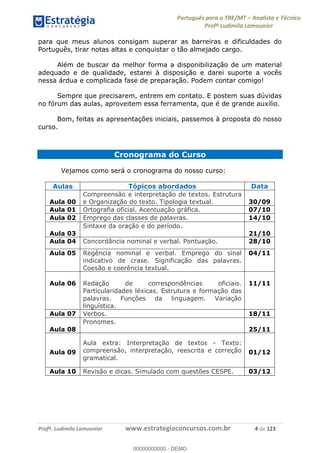 Português para o TRE/MT Analista e Técnico
Profª Ludimila Lamounier
Profª. Ludimila Lamounier www.estrategiaconcursos.com.br 4 de 123
para que meus alunos consigam superar as barreiras e dificuldades do
Português, tirar notas altas e conquistar o tão almejado cargo.
Além de buscar da melhor forma a disponibilização de um material
adequado e de qualidade, estarei à disposição e darei suporte a vocês
nessa árdua e complicada fase de preparação. Podem contar comigo!
Sempre que precisarem, entrem em contato. E postem suas dúvidas
no fórum das aulas, aproveitem essa ferramenta, que é de grande auxílio.
Bom, feitas as apresentações iniciais, passemos à proposta do nosso
curso.
Cronograma do Curso
Vejamos como será o cronograma do nosso curso:
Aulas Tópicos abordados Data
Aula 00
Compreensão e interpretação de textos. Estrutura
e Organização do texto. Tipologia textual. 30/09
Aula 01 Ortografia oficial. Acentuação gráfica. 07/10
Aula 02 Emprego das classes de palavras. 14/10
Aula 03
Sintaxe da oração e do período.
21/10
Aula 04 Concordância nominal e verbal. Pontuação. 28/10
Aula 05 Regência nominal e verbal. Emprego do sinal
indicativo de crase. Significação das palavras.
Coesão e coerência textual.
04/11
Aula 06 Redação de correspondências oficiais.
Particularidades léxicas. Estrutura e formação das
palavras. Funções da linguagem. Variação
linguística.
11/11
Aula 07 Verbos. 18/11
Aula 08
Pronomes.
25/11
Aula 09
Aula extra: Interpretação de textos - Texto:
compreensão, interpretação, reescrita e correção
gramatical.
01/12
Aula 10 Revisão e dicas. Simulado com questões CESPE. 03/12
00000000000
00000000000 - DEMO
 