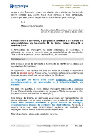 Português para o TRE/MT Analista e Técnico
Profª Ludimila Lamounier
Profª. Ludimila Lamounier www.estrategiaconcursos.com.br 49 de 123
pesou a nós, Imperator vosso, tais dislates da erudição, porém heis de
convir conosco que, assim, ficais mais heroicas e mais conspícuas,
tocadas por essa platina respeitável da tradição e da pureza antiga.
(...)
Macunaíma, Imperator
Mário de Andrade. Macunaíma, o herói sem nenhum
caráter. Rio de Janeiro: Agir, 2008, p. 13, 97 e 109.
Considerando a coerência, a progressão temática e as marcas de
referencialidade do fragmento II do texto, julgue (C ou E) o
seguinte item.
A formalidade da linguagem, na carta endereçada às icamiabas, é
adequada ao texto e coerente com as características do remetente,
Comentários
Esta questão exige do candidato a habilidade de identificar a adequação
dos níveis de formalidade.
O fragmento II foi retirado da obra de Mário de Andrade e representa
texto do gênero carta. Nessa carta, Macunaíma relata para as icamiabas
(guerreiras amazonas) sua vida na cidade de São Paulo.
A linguagem do texto deve estar adequada ao contexto
sociocomunicativo, ao interlocutor e à intencionalidade do
emissor.
No caso em questão, o texto possui linguagem rebuscada e bastante
Imperator vosso, tais dislates da erudição
Pela leitura do trecho, as icamiabas aparentam ser representantes de
povos indígenas com as quais o emissor tem relação de afeto. Apesar
disso, lhes escreve utilizando a grafia arcaica de Portugal,
completamente diversa do contexto das destinatárias. Ademais, o
gênero carta (por suas características) costuma ser redigido em
linguagem menos formal, mais coloquial e espontânea.
Não há, portanto, adequação vocabular no texto.
00000000000
00000000000 - DEMO
 