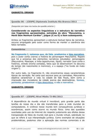 Português para o TRE/MT Analista e Técnico
Profª Ludimila Lamounier
Profª. Ludimila Lamounier www.estrategiaconcursos.com.br 50 de 123
GABARITO: ERRADO
Questão 06 (CESPE) Diplomata Instituto Rio Branco/2012
(Responda com base nos textos da questão anterior.)
Considerando os aspectos linguísticos e a estrutura da narrativa
Ambos os fragmentos apresentam a estrutura textual típica da narrativa,
recurso empregado pelo autor como forma de manter a coerência dos
fatos narrados.
Comentários
No fragmento I, notamos que, de fato, predomina o tipo narrativo,
pois o autor conta (narra) a história do personagem Macunaíma. Repare
que há a presença dos elementos narrativos estudados: personagens
(Macunaíma, Maanape, a índia tapanhumas, Jiguê), narrador (que conta a
história), enredo (trama contada), fatos que se desenvolvem no decurso
do tempo (do nasciment
Por outro lado, no fragmento II, não encontramos essas características
típicas da narração. Na carta que escreve para as icamiabas, Macunaíma
objetiva caracterizar a vida na cidade de São Paulo, bem como a
impressão dos moradores da cidade acerca das destinatárias. Vemos,
portanto, predominar o tipo descritivo, e não o narrativo.
GABARITO: ERRADO
Questão 07 (CESPE) Nível Médio TJ-RR/2012
A dependência do mundo virtual é inevitável, pois grande parte das
tarefas do nosso dia a dia são transferidas para a rede mundial de
computadores. A vivência nesse mundo tem consequências jurídicas e
econômicas, assim como ocorre no mundo físico. Uma das questões
suscitadas pelo uso da Internet diz respeito justamente aos efeitos dessa
transposição de fatos do mundo real para o mundo virtual, sobretudo no
que se refere à sua interpretação jurídica. Como exemplos de situações
problemáticas, podemos citar a aplicação das normas comerciais e de
00000000000
00000000000 - DEMO
 