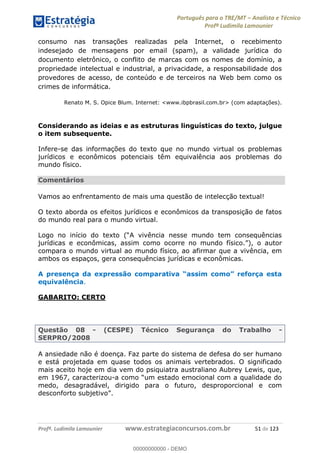 Português para o TRE/MT Analista e Técnico
Profª Ludimila Lamounier
Profª. Ludimila Lamounier www.estrategiaconcursos.com.br 51 de 123
consumo nas transações realizadas pela Internet, o recebimento
indesejado de mensagens por email (spam), a validade jurídica do
documento eletrônico, o conflito de marcas com os nomes de domínio, a
propriedade intelectual e industrial, a privacidade, a responsabilidade dos
provedores de acesso, de conteúdo e de terceiros na Web bem como os
crimes de informática.
Renato M. S. Opice Blum. Internet: <www.ibpbrasil.com.br> (com adaptações).
Considerando as ideias e as estruturas linguísticas do texto, julgue
o item subsequente.
Infere-se das informações do texto que no mundo virtual os problemas
jurídicos e econômicos potenciais têm equivalência aos problemas do
mundo físico.
Comentários
Vamos ao enfrentamento de mais uma questão de intelecção textual!
O texto aborda os efeitos jurídicos e econômicos da transposição de fatos
do mundo real para o mundo virtual.
jurídicas e econômicas, assim como ocorre no mund
compara o mundo virtual ao mundo físico, ao afirmar que a vivência, em
ambos os espaços, gera consequências jurídicas e econômicas.
equivalência.
GABARITO: CERTO
Questão 08 - (CESPE) Técnico Segurança do Trabalho -
SERPRO/2008
A ansiedade não é doença. Faz parte do sistema de defesa do ser humano
e está projetada em quase todos os animais vertebrados. O significado
mais aceito hoje em dia vem do psiquiatra australiano Aubrey Lewis, que,
em 1967, caracterizou-
medo, desagradável, dirigido para o futuro, desproporcional e com
00000000000
00000000000 - DEMO
 