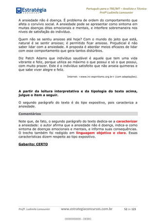Português para o TRE/MT Analista e Técnico
Profª Ludimila Lamounier
Profª. Ludimila Lamounier www.estrategiaconcursos.com.br 52 de 123
A ansiedade não é doença. É problema de ordem do comportamento que
afeta o convívio social. A ansiedade pode se apresentar como sintoma em
muitas doenças ditas emocionais e mentais, e interfere sobremaneira nos
níveis de satisfação do indivíduo.
Quem não se sentiu ansioso até hoje? Com o mundo do jeito que está,
natural é se sentir ansioso; é permitido ficar ansioso. Prejudicial é não
saber lidar com a ansiedade. A proposta é abordar meios eficazes de lidar
com esse comportamento que gera tantos distúrbios.
Diz Patch Adams que indivíduo saudável é aquele que tem uma vida
vibrante e feliz, porque utiliza ao máximo o que possui e só o que possui,
com muito prazer. Este é o indivíduo satisfeito que não anseia quimeras e
que sabe viver alegre e feliz.
Internet: <www.irc-espiritismo.org.br> (com adaptações).
A partir da leitura interpretativa e da tipologia do texto acima,
julgue o item a seguir.
O segundo parágrafo do texto é do tipo expositivo, pois caracteriza a
ansiedade.
Comentários
Note que, de fato, o segundo parágrafo do texto dedica-se a caracterizar
a ansiedade: o autor afirma que a ansiedade não é doença, indica-a como
sintoma de doenças emocionais e mentais, e informa suas consequências.
O trecho também foi redigido em linguagem objetiva e clara. Essas
características dizem respeito ao tipo expositivo.
Gabarito: CERTO
00000000000
00000000000 - DEMO
 
