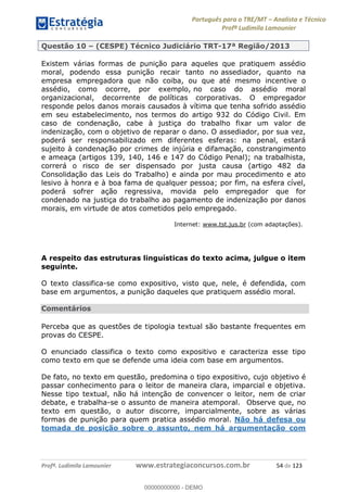 Português para o TRE/MT Analista e Técnico
Profª Ludimila Lamounier
Profª. Ludimila Lamounier www.estrategiaconcursos.com.br 54 de 123
Questão 10 (CESPE) Técnico Judiciário TRT-17ª Região/2013
Existem várias formas de punição para aqueles que pratiquem assédio
moral, podendo essa punição recair tanto no assediador, quanto na
empresa empregadora que não coiba, ou que até mesmo incentive o
assédio, como ocorre, por exemplo, no caso do assédio moral
organizacional, decorrente de políticas corporativas. O empregador
responde pelos danos morais causados à vítima que tenha sofrido assédio
em seu estabelecimento, nos termos do artigo 932 do Código Civil. Em
caso de condenação, cabe à justiça do trabalho fixar um valor de
indenização, com o objetivo de reparar o dano. O assediador, por sua vez,
poderá ser responsabilizado em diferentes esferas: na penal, estará
sujeito à condenação por crimes de injúria e difamação, constrangimento
e ameaça (artigos 139, 140, 146 e 147 do Código Penal); na trabalhista,
correrá o risco de ser dispensado por justa causa (artigo 482 da
Consolidação das Leis do Trabalho) e ainda por mau procedimento e ato
lesivo à honra e à boa fama de qualquer pessoa; por fim, na esfera cível,
poderá sofrer ação regressiva, movida pelo empregador que for
condenado na justiça do trabalho ao pagamento de indenização por danos
morais, em virtude de atos cometidos pelo empregado.
Internet: www.tst.jus.br (com adaptações).
A respeito das estruturas linguísticas do texto acima, julgue o item
seguinte.
O texto classifica-se como expositivo, visto que, nele, é defendida, com
base em argumentos, a punição daqueles que pratiquem assédio moral.
Comentários
Perceba que as questões de tipologia textual são bastante frequentes em
provas do CESPE.
O enunciado classifica o texto como expositivo e caracteriza esse tipo
como texto em que se defende uma ideia com base em argumentos.
De fato, no texto em questão, predomina o tipo expositivo, cujo objetivo é
passar conhecimento para o leitor de maneira clara, imparcial e objetiva.
Nesse tipo textual, não há intenção de convencer o leitor, nem de criar
debate, e trabalha-se o assunto de maneira atemporal. Observe que, no
texto em questão, o autor discorre, imparcialmente, sobre as várias
formas de punição para quem pratica assédio moral. Não há defesa ou
tomada de posição sobre o assunto, nem há argumentação com
00000000000
00000000000 - DEMO
 