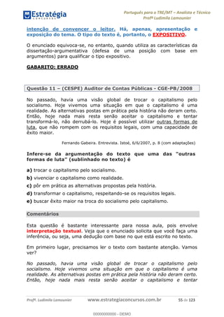 Português para o TRE/MT Analista e Técnico
Profª Ludimila Lamounier
Profª. Ludimila Lamounier www.estrategiaconcursos.com.br 55 de 123
intenção de convencer o leitor. Há, apenas, apresentação e
exposição do tema. O tipo do texto é, portanto, o EXPOSITIVO.
O enunciado equivoca-se, no entanto, quando utiliza as características da
dissertação-argumentativa (defesa de uma posição com base em
argumentos) para qualificar o tipo expositivo.
GABARITO: ERRADO
Questão 11 (CESPE) Auditor de Contas Públicas - CGE-PB/2008
No passado, havia uma visão global de trocar o capitalismo pelo
socialismo. Hoje vivemos uma situação em que o capitalismo é uma
realidade. As alternativas postas em prática pela história não deram certo.
Então, hoje nada mais resta senão aceitar o capitalismo e tentar
transformá-lo, não derrubá-lo. Hoje é possível utilizar outras formas de
luta, que não rompem com os requisitos legais, com uma capacidade de
êxito maior.
Fernando Gabeira. Entrevista. Istoé, 6/6/2007, p. 8 (com adaptações)
Infere-se da
a) trocar o capitalismo pelo socialismo.
b) vivenciar o capitalismo como realidade.
c) pôr em prática as alternativas propostas pela história.
d) transformar o capitalismo, respeitando-se os requisitos legais.
e) buscar êxito maior na troca do socialismo pelo capitalismo.
Comentários
Esta questão é bastante interessante para nossa aula, pois envolve
interpretação textual. Veja que o enunciado solicita que você faça uma
inferência, ou seja, uma dedução com base no que está escrito no texto.
Em primeiro lugar, precisamos ler o texto com bastante atenção. Vamos
ver?
No passado, havia uma visão global de trocar o capitalismo pelo
socialismo. Hoje vivemos uma situação em que o capitalismo é uma
realidade. As alternativas postas em prática pela história não deram certo.
Então, hoje nada mais resta senão aceitar o capitalismo e tentar
00000000000
00000000000 - DEMO
 