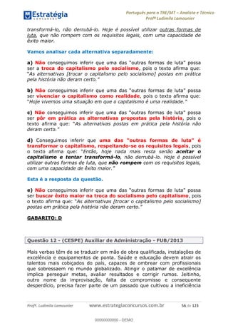 Português para o TRE/MT Analista e Técnico
Profª Ludimila Lamounier
Profª. Ludimila Lamounier www.estrategiaconcursos.com.br 56 de 123
transformá-lo, não derrubá-lo. Hoje é possível utilizar outras formas de
luta, que não rompem com os requisitos legais, com uma capacidade de
êxito maior.
Vamos analisar cada alternativa separadamente:
a) Não
ser a troca do capitalismo pelo socialismo, pois o texto afirma que:
As alternativas [trocar o capitalismo pelo socialismo] postas em prática
pela história não deram certo
b) Não possa
ser vivenciar o capitalismo como realidade, pois o texto afirma que:
Hoje vivemos uma situação em que o capitalismo é uma realidad
c) Não
ser pôr em prática as alternativas propostas pela história, pois o
As alternativas postas em prática pela história não
deram certo
d) Conseguimos inferir que
transformar o capitalismo, respeitando-se os requisitos legais, pois
o texto a Então, hoje nada mais resta senão aceitar o
capitalismo e tentar transformá-lo, não derrubá-lo. Hoje é possível
utilizar outras formas de luta, que não rompem com os requisitos legais,
com uma capacidade de ê
Esta é a resposta da questão.
e) Não
ser buscar êxito maior na troca do socialismo pelo capitalismo, pois
As alternativas [trocar o capitalismo pelo socialismo]
postas em prática pela história não deram certo
GABARITO: D
Questão 12 - (CESPE) Auxiliar de Administração - FUB/2013
Mais verbas têm de se traduzir em mão de obra qualificada, instalações de
excelência e equipamentos de ponta. Saúde e educação devem atrair os
talentos mais cobiçados do país, capazes de ombrear com profissionais
que sobressaem no mundo globalizado. Atingir o patamar de excelência
implica perseguir metas, avaliar resultados e corrigir rumos. Jeitinho,
outro nome da improvisação, falta de compromisso e consequente
desperdício, precisa fazer parte de um passado que cultivou a ineficiência
00000000000
00000000000 - DEMO
 
