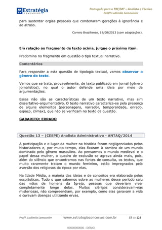 Português para o TRE/MT Analista e Técnico
Profª Ludimila Lamounier
Profª. Ludimila Lamounier www.estrategiaconcursos.com.br 57 de 123
para sustentar orgias pessoais que condenaram gerações à ignorância e
ao atraso.
Correio Braziliense, 18/08/2013 (com adaptações).
Em relação ao fragmento de texto acima, julgue o próximo item.
Predomina no fragmento em questão o tipo textual narrativo.
Comentários
Para responder a esta questão de tipologia textual, vamos observar o
gênero do texto.
Vemos que se trata, provavelmente, de texto publicado em jornal (gênero
jornalístico), no qual o autor defende uma ideia por meio de
argumentações.
Essas não são as características de um texto narrativo, mas sim
dissertativo-argumentativo. O texto narrativo caracteriza-se pela presença
de alguns elementos (personagens, narrador, temporalidade, enredo,
espaço, clímax), que não se verificam no texto da questão.
GABARITO: ERRADO
Questão 13 (CESPE) Analista Administrativo - ANTAQ/2014
A participação e o lugar da mulher na história foram negligenciados pelos
historiadores e, por muito tempo, elas ficaram à sombra de um mundo
dominado pelo gênero masculino. Ao pensarmos o mundo medieval e o
papel dessa mulher, o quadro de exclusão se agrava ainda mais, pois,
além do silêncio que encontramos nas fontes de consulta, os textos, que
muito raramente tratam o mundo feminino, estão impregnados pela
aversão dos religiosos da época por elas.
Na Idade Média, a maioria das ideias e de conceitos era elaborada pelos
escolásticos. Tudo o que sabemos sobre as mulheres desse período saiu
das mãos de homens da Igreja, pessoas que deveriam viver
completamente longe delas. Muitos clérigos consideravam-nas
misteriosas, não compreendiam, por exemplo, como elas geravam a vida
e curavam doenças utilizando ervas.
00000000000
00000000000 - DEMO
 