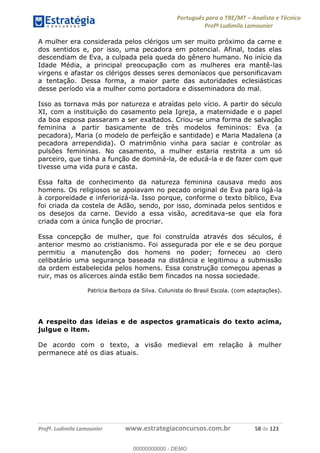 Português para o TRE/MT Analista e Técnico
Profª Ludimila Lamounier
Profª. Ludimila Lamounier www.estrategiaconcursos.com.br 58 de 123
A mulher era considerada pelos clérigos um ser muito próximo da carne e
dos sentidos e, por isso, uma pecadora em potencial. Afinal, todas elas
descendiam de Eva, a culpada pela queda do gênero humano. No início da
Idade Média, a principal preocupação com as mulheres era mantê-las
virgens e afastar os clérigos desses seres demoníacos que personificavam
a tentação. Dessa forma, a maior parte das autoridades eclesiásticas
desse período via a mulher como portadora e disseminadora do mal.
Isso as tornava más por natureza e atraídas pelo vício. A partir do século
XI, com a instituição do casamento pela Igreja, a maternidade e o papel
da boa esposa passaram a ser exaltados. Criou-se uma forma de salvação
feminina a partir basicamente de três modelos femininos: Eva (a
pecadora), Maria (o modelo de perfeição e santidade) e Maria Madalena (a
pecadora arrependida). O matrimônio vinha para saciar e controlar as
pulsões femininas. No casamento, a mulher estaria restrita a um só
parceiro, que tinha a função de dominá-la, de educá-la e de fazer com que
tivesse uma vida pura e casta.
Essa falta de conhecimento da natureza feminina causava medo aos
homens. Os religiosos se apoiavam no pecado original de Eva para ligá-la
à corporeidade e inferiorizá-la. Isso porque, conforme o texto bíblico, Eva
foi criada da costela de Adão, sendo, por isso, dominada pelos sentidos e
os desejos da carne. Devido a essa visão, acreditava-se que ela fora
criada com a única função de procriar.
Essa concepção de mulher, que foi construída através dos séculos, é
anterior mesmo ao cristianismo. Foi assegurada por ele e se deu porque
permitiu a manutenção dos homens no poder; forneceu ao clero
celibatário uma segurança baseada na distância e legitimou a submissão
da ordem estabelecida pelos homens. Essa construção começou apenas a
ruir, mas os alicerces ainda estão bem fincados na nossa sociedade.
Patrícia Barboza da Silva. Colunista do Brasil Escola. (com adaptações).
A respeito das ideias e de aspectos gramaticais do texto acima,
julgue o item.
De acordo com o texto, a visão medieval em relação à mulher
permanece até os dias atuais.
00000000000
00000000000 - DEMO
 