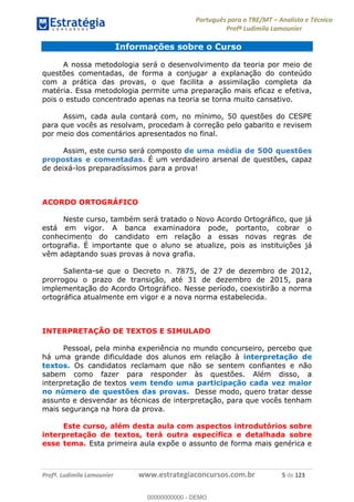 Português para o TRE/MT Analista e Técnico
Profª Ludimila Lamounier
Profª. Ludimila Lamounier www.estrategiaconcursos.com.br 5 de 123
Informações sobre o Curso
A nossa metodologia será o desenvolvimento da teoria por meio de
questões comentadas, de forma a conjugar a explanação do conteúdo
com a prática das provas, o que facilita a assimilação completa da
matéria. Essa metodologia permite uma preparação mais eficaz e efetiva,
pois o estudo concentrado apenas na teoria se torna muito cansativo.
Assim, cada aula contará com, no mínimo, 50 questões do CESPE
para que vocês as resolvam, procedam à correção pelo gabarito e revisem
por meio dos comentários apresentados no final.
Assim, este curso será composto de uma média de 500 questões
propostas e comentadas. É um verdadeiro arsenal de questões, capaz
de deixá-los preparadíssimos para a prova!
ACORDO ORTOGRÁFICO
Neste curso, também será tratado o Novo Acordo Ortográfico, que já
está em vigor. A banca examinadora pode, portanto, cobrar o
conhecimento do candidato em relação a essas novas regras de
ortografia. É importante que o aluno se atualize, pois as instituições já
vêm adaptando suas provas à nova grafia.
Salienta-se que o Decreto n. 7875, de 27 de dezembro de 2012,
prorrogou o prazo de transição, até 31 de dezembro de 2015, para
implementação do Acordo Ortográfico. Nesse período, coexistirão a norma
ortográfica atualmente em vigor e a nova norma estabelecida.
INTERPRETAÇÃO DE TEXTOS E SIMULADO
Pessoal, pela minha experiência no mundo concurseiro, percebo que
há uma grande dificuldade dos alunos em relação à interpretação de
textos. Os candidatos reclamam que não se sentem confiantes e não
sabem como fazer para responder às questões. Além disso, a
interpretação de textos vem tendo uma participação cada vez maior
no número de questões das provas. Desse modo, quero tratar desse
assunto e desvendar as técnicas de interpretação, para que vocês tenham
mais segurança na hora da prova.
Este curso, além desta aula com aspectos introdutórios sobre
interpretação de textos, terá outra específica e detalhada sobre
esse tema. Esta primeira aula expõe o assunto de forma mais genérica e
00000000000
00000000000 - DEMO
 