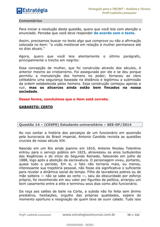 Português para o TRE/MT Analista e Técnico
Profª Ludimila Lamounier
Profª. Ludimila Lamounier www.estrategiaconcursos.com.br 59 de 123
Comentários
Para iniciar a resolução desta questão, quero que você leia com atenção o
enunciado. Perceba que você deve responder de acordo com o texto.
Assim, precisamos buscar no texto algo que comprove ou não a afirmação
a visão medieval em relação à mulher permanece até
os dias atuais.
Agora, quero que você leia atentamente o último parágrafo,
principalmente o trecho em negrito:
Essa concepção de mulher, que foi construída através dos séculos, é
anterior mesmo ao cristianismo. Foi assegurada por ele e se deu porque
permitiu a manutenção dos homens no poder; forneceu ao clero
celibatário uma segurança baseada na distância e legitimou a submissão
da ordem estabelecida pelos homens. Essa construção começou apenas a
ruir, mas os alicerces ainda estão bem fincados na nossa
sociedade.
Dessa forma, concluímos que o item está correto.
GABARITO: CERTO
Questão 14 (CESPE) Estudante universitário SEE-DF/2014
Ao nos contar a história dos percalços de um funcionário em ascensão
pela burocracia do Brasil imperial, Antonio Candido revisita as questões
cruciais de nosso século XIX.
Nascido em um Rio ainda joanino em 1810, Antonio Nicolau Tolentino
entrou para o serviço público em 1825, atravessou os anos turbulentos
das Regências e do início do Segundo Reinado, falecendo em julho de
1888, logo após a abolição da escravatura. O personagem viveu, portanto,
quase todo o período. Em si, o fato não tornaria mais, ou menos,
interessante sua trajetória pessoal, não fosse ela significativa o suficiente
para revelar a dinâmica social do tempo. Filho de lavradores pobres ou de
mãe solteira não se sabe ao certo , saiu da obscuridade por esforço
próprio, foi reconhecido em seu valor por figurões da política, arranjou um
bom casamento entre a elite e terminou seus dias como alto funcionário.
Da roça aos salões de baile na Corte, a subida não foi feita sem ânimo
prestativo, hesitações, orgulho das próprias qualidades, espera do
momento oportuno e resignação de quem teve de ouvir calado. Tudo isso
00000000000
00000000000 - DEMO
 