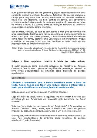 Português para o TRE/MT Analista e Técnico
Profª Ludimila Lamounier
Profª. Ludimila Lamounier www.estrategiaconcursos.com.br 60 de 123
num quadro social que não lhe garantia qualquer reconhecimento e é uma
constante brasileira até hoje. Entretanto, Tolentino não apenas abaixava a
cabeça para resguardar sua carreira, como faria um adulador medíocre;
havia nele um idealismo, no bom sentido do termo, que obviamente
encontrou resistências quando foi posto em prática. O nervo da narrativa
de Antonio Candido é o conflito entre as intenções racionais do burocrata
e a politicagem ampla, geral e irrestrita.
Não se trata, contudo, de luta do bem contra o mal, pois tal embate tem
uma especificação histórica cuja raiz se encontra no próprio surgimento do
Brasil como país. Em outras palavras, o Brasil independente afirmava-se
como nação moderna, adotava uma Constituição, um Parlamento, fraque
e cartola, ao mesmo tempo em que mantinha a maior parte de sua
população fora do âmbito da cidadania.
- Resenha de Um funcionário da monarquia: ensaio
sobre o segundo escalão, de Antonio Candido. In: Novos estudos CEBRAP. n.º 34,
nov./2002 (com adaptações).
Julgue o item seguinte, relativo à ideia do texto acima.
O autor considera como elemento relevante da narrativa de Antonio
Candido o fato de que o percurso biográfico da personagem central do
livro revela peculiaridades da dinâmica social brasileira do período
monárquico.
Comentários
Observe o enunciado, pois a banca questiona sobre a ideia do
texto. Assim, temos que fazer uma leitura atenta e interpretar o
texto para identificar se a afirmação está correta ou não.
Sabemos que o personagem
Logo no início do texto, temos o seguinte: Ao nos contar a história dos
percalços de um funcionário em ascensão pela burocracia do Brasil
.
narrativa de
Antonio Candido
imperial, ou seja, da monarquia. Assim, isso é um elemento relevante.
Em seguida, o texto continua demonstrando o que o enunciado afirma, ou
peculiaridades da dinâmica social brasileira do período
monárquico
00000000000
00000000000 - DEMO
 