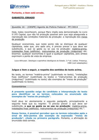 Português para o TRE/MT Analista e Técnico
Profª Ludimila Lamounier
Profª. Ludimila Lamounier www.estrategiaconcursos.com.br 62 de 123
Portanto, o item está errado.
GABARITO: ERRADO
Questão 16 (CESPE) Agente de Polícia Federal - PF/2014
Hoje, todos reconhecem, porque Marx impôs esta demonstração no Livro
reprodução das condições materiais da produção: a reprodução dos meios
de produção.
Qualquer economista, que neste ponto não se distingue de qualquer
capitalista, sabe que, ano após ano, é preciso prever o que deve ser
substituído, o que se gasta ou se usa na produção: matéria-prima,
instalações fixas (edifícios), instrumentos de produção (máquinas) etc.
Dizemos: qualquer economista é igual a qualquer capitalista, pois ambos
exprimem o ponto de vista da empresa.
Louis Althusser. Ideologia e aparelhos ideológicos do Estado. 3.ª ed. Lisboa: Presença,
1980 (com adaptações)
Julgue o item a seguir, a respeito dos sentidos do texto acima.
-
(sublinhado no texto).
Comentários
A presente questão exige do candidato a interpretação do texto
para identificar se os termos colocados no enunciado são
Você deve ler atentamente o segundo parágrafo, principalmente a
é preciso prever o que deve ser
substituído, o que se gasta ou se usa na produção: matéria-prima,
instalações fixas (edifícios), instrumentos de produção (máquinas)
Dessa forma, é possível perceber que os termos colocados após o
sinal de dois-
Portanto, a afirmação do
enunciado está correta.
00000000000
00000000000 - DEMO
 