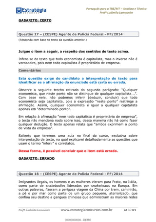 Português para o TRE/MT Analista e Técnico
Profª Ludimila Lamounier
Profª. Ludimila Lamounier www.estrategiaconcursos.com.br 63 de 123
GABARITO: CERTO
Questão 17 (CESPE) Agente de Polícia Federal - PF/2014
(Responda com base no texto da questão anterior.)
Julgue o item a seguir, a respeito dos sentidos do texto acima.
Infere-se do texto que todo economista é capitalista, mas o inverso não é
verdadeiro, pois nem todo capitalista é proprietário de empresa.
Comentários
Esta questão exige do candidato a interpretação do texto para
identificar se a afirmação do enunciado está certa ou errada.
Com base nele, não podemos inferir (deduzir, concluir) que todo
economista seja capitalista,
afirmação. Assim, qualquer economista é igual a qualquer capitalista
o texto não menciona nada sobre isso, dessa maneira não há como fazer
ambos exprimem o ponto
Saliento que teremos uma aula no final do curso, exclusiva sobre
interpretação de texto, na qual explicarei detalhadamente as questões que
Dessa forma, é possível concluir que o item está errado.
GABARITO: ERRADO
Questão 18 (CESPE) Agente de Polícia Federal - PF/2014
Imigrantes ilegais, os homens e as mulheres vieram para Prato, na Itália,
como parte de snakebodies liderados por snakeheads na Europa. Em
outras palavras, fizeram a perigosa viagem da China por trem, caminhão,
a pé e por mar como parte de um grupo pequeno, aterrorizado, que
confiou seu destino a gangues chinesas que administram as maiores redes
00000000000
00000000000 - DEMO
 
