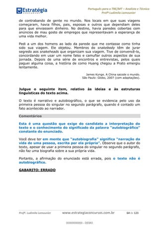 Português para o TRE/MT Analista e Técnico
Profª Ludimila Lamounier
Profª. Ludimila Lamounier www.estrategiaconcursos.com.br 64 de 123
de contrabando de gente no mundo. Nos locais em que suas viagens
começaram, havia filhos, pais, esposas e outros que dependiam deles
para que enviassem dinheiro. No destino, havia paredes cobertas com
anúncios de mau gosto de empregos que representavam a esperança de
uma vida melhor.
Pedi a um dos homens ao lado da parede que me contasse como tinha
sido sua viagem. Ele objetou. Membros do snakebody têm de jurar
segredo aos snakeheads que organizam sua viagem. Tive de convencê-lo,
concordando em usar um nome falso e camuflar outros aspectos de sua
jornada. Depois de uma série de encontros e entrevistas, pelos quais
paguei alguma coisa, a história de como Huang chegou a Prato emergiu
lentamente.
James Kynge. A China sacode o mundo.
São Paulo: Globo, 2007 (com adaptações).
Julgue o seguinte item, relativo às ideias e às estruturas
linguísticas do texto acima.
O texto é narrativo e autobiográfico, o que se evidencia pelo uso da
primeira pessoa do singular no segundo parágrafo, quando é contado um
fato acontecido ao narrador.
Comentários
Esta é uma questão que exige do candidato a interpretação do
texto e o con
constante do enunciado.
Você deve ter
Observe que o autor do
texto, apesar de usar a primeira pessoa do singular no segundo parágrafo,
não faz uma biografia sobre a sua própria vida.
Portanto, a afirmação do enunciado está errada, pois o texto não é
autobiográfico.
GABARITO: ERRADO
00000000000
00000000000 - DEMO
 