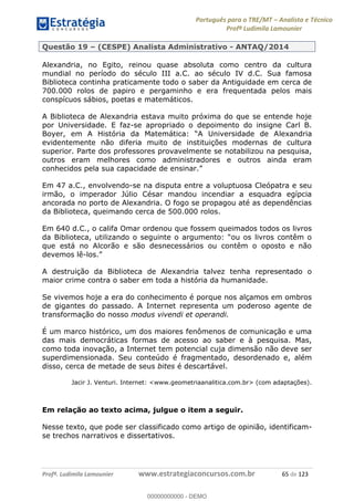 Português para o TRE/MT Analista e Técnico
Profª Ludimila Lamounier
Profª. Ludimila Lamounier www.estrategiaconcursos.com.br 65 de 123
Questão 19 (CESPE) Analista Administrativo - ANTAQ/2014
Alexandria, no Egito, reinou quase absoluta como centro da cultura
mundial no período do século III a.C. ao século IV d.C. Sua famosa
Biblioteca continha praticamente todo o saber da Antiguidade em cerca de
700.000 rolos de papiro e pergaminho e era frequentada pelos mais
conspícuos sábios, poetas e matemáticos.
A Biblioteca de Alexandria estava muito próxima do que se entende hoje
por Universidade. E faz-se apropriado o depoimento do insigne Carl B.
lexandria
evidentemente não diferia muito de instituições modernas de cultura
superior. Parte dos professores provavelmente se notabilizou na pesquisa,
outros eram melhores como administradores e outros ainda eram
conhecidos pela sua capacidade de ensinar.
Em 47 a.C., envolvendo-se na disputa entre a voluptuosa Cleópatra e seu
irmão, o imperador Júlio César mandou incendiar a esquadra egípcia
ancorada no porto de Alexandria. O fogo se propagou até as dependências
da Biblioteca, queimando cerca de 500.000 rolos.
Em 640 d.C., o califa Omar ordenou que fossem queimados todos os livros
que está no Alcorão e são desnecessários ou contêm o oposto e não
devemos lê-
A destruição da Biblioteca de Alexandria talvez tenha representado o
maior crime contra o saber em toda a história da humanidade.
Se vivemos hoje a era do conhecimento é porque nos alçamos em ombros
de gigantes do passado. A Internet representa um poderoso agente de
transformação do nosso modus vivendi et operandi.
É um marco histórico, um dos maiores fenômenos de comunicação e uma
das mais democráticas formas de acesso ao saber e à pesquisa. Mas,
como toda inovação, a Internet tem potencial cuja dimensão não deve ser
superdimensionada. Seu conteúdo é fragmentado, desordenado e, além
disso, cerca de metade de seus bites é descartável.
Jacir J. Venturi. Internet: <www.geometriaanalitica.com.br> (com adaptações).
Em relação ao texto acima, julgue o item a seguir.
Nesse texto, que pode ser classificado como artigo de opinião, identificam-
se trechos narrativos e dissertativos.
00000000000
00000000000 - DEMO
 