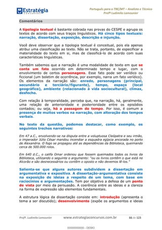 Português para o TRE/MT Analista e Técnico
Profª Ludimila Lamounier
Profª. Ludimila Lamounier www.estrategiaconcursos.com.br 66 de 123
Comentários
A tipologia textual é bastante cobrada nas provas do CESPE e agrupa os
textos de acordo com seus traços linguísticos. Há cinco tipos textuais:
narração, dissertação, exposição, descrição e injunção.
Você deve observar que a tipologia textual é conceitual, pois ela apenas
atribui uma classificação ao texto. Não se trata, portanto, de especificar a
materialidade do texto em si, mas de classificá-lo de acordo com suas
características linguísticas.
Também sabemos que a narração é uma modalidade de texto em que se
conta um fato ocorrido em determinado tempo e lugar, com o
envolvimento de certos personagens. Esse fato pode ser verídico ou
ficcional (um boletim de ocorrência, por exemplo, narra um fato verídico).
Os elementos da narração são: enredo, personagens (principal,
secundário e terciário/figurante), tempo, espaço (local
geográfico), ambiente (relacionado à vida sociocultural), clímax,
desfecho.
Com relação à temporalidade, perceba que, na narração, há, geralmente,
uma relação de anterioridade e posterioridade entre os episódios
contados; ou seja, há a passagem do tempo. Por isso, é comum a
presença de muitos verbos na narração, com alteração dos tempos
verbais.
No texto da questão, podemos destacar, como exemplo, os
seguintes trechos narrativos:
Em 47 a.C., envolvendo-se na disputa entre a voluptuosa Cleópatra e seu irmão,
o imperador Júlio César mandou incendiar a esquadra egípcia ancorada no porto
de Alexandria. O fogo se propagou até as dependências da Biblioteca, queimando
cerca de 500.000 rolos.
Em 640 d.C., o califa Omar ordenou que fossem queimados todos os livros da
está no
Alcorão e são desnecessários ou contêm o oposto e não devemos lê-
Salienta-se que alguns autores subdividem a dissertação em
argumentativa e expositiva. A dissertação-argumentativa consiste
na exposição de ideias a respeito de um tema, com base em
raciocínios e argumentações. Tem por objetivo a defesa de um ponto
de vista por meio da persuasão. A coerência entre as ideias e a clareza
na forma de expressão são elementos fundamentais.
A estrutura lógica da dissertação consiste em: introdução (apresenta o
tema a ser discutido); desenvolvimento (expõe os argumentos e ideias
00000000000
00000000000 - DEMO
 