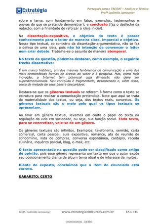 Português para o TRE/MT Analista e Técnico
Profª Ludimila Lamounier
Profª. Ludimila Lamounier www.estrategiaconcursos.com.br 67 de 123
sobre o tema, com fundamento em fatos, exemplos, testemunhos e
provas do que se pretende demonstrar); e conclusão (faz o desfecho da
redação, com a finalidade de reforçar a ideia inicial).
Na dissertação-expositiva, o objetivo do texto é passar
conhecimento para o leitor de maneira clara, imparcial e objetiva.
Nesse tipo textual, ao contrário da dissertação-argumentativa, não se faz
a defesa de uma ideia, pois não há intenção de convencer o leitor
nem criar debate. Trabalha-se o assunto de maneira atemporal.
No texto da questão, podemos destacar, como exemplo, o seguinte
trecho dissertativo:
É um marco histórico, um dos maiores fenômenos de comunicação e uma das
mais democráticas formas de acesso ao saber e à pesquisa. Mas, como toda
inovação, a Internet tem potencial cuja dimensão não deve ser
superdimensionada. Seu conteúdo é fragmentado, desordenado e, além disso,
cerca de metade de seus bites é descartável.
Destaca-se que os gêneros textuais se referem à forma como o texto se
estrutura para realizar a comunicação pretendida. Note que aqui se trata
da materialidade dos textos, ou seja, dos textos reais, concretos. Os
gêneros textuais são o meio pelo qual os tipos textuais se
apresentam.
Ao falar em gênero textual, levamos em conta o papel do texto na
regulação da vida em sociedade, ou seja, sua função social. Todo texto,
para se concretizar, vale-se de um gênero.
Os gêneros textuais são infinitos. Exemplos: telefonema, sermão, carta
comercial, carta pessoal, aula expositiva, romance, ata de reunião de
condomínio, lista de compras, conversa espontânea, cardápio, receita
culinária, inquérito policial, blog, e-mail, etc.
O texto apresentado na questão pode ser classificado como artigo
de opinião, pois esse gênero representa um texto em que o autor expõe
seu posicionamento diante de algum tema atual e de interesse de muitos.
Diante do exposto, concluímos que o item do enunciado está
correto.
GABARITO: CERTO
00000000000
00000000000 - DEMO
 