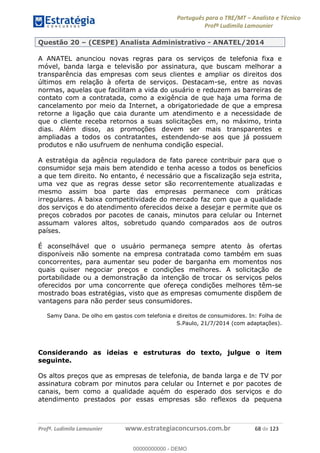 Português para o TRE/MT Analista e Técnico
Profª Ludimila Lamounier
Profª. Ludimila Lamounier www.estrategiaconcursos.com.br 68 de 123
Questão 20 (CESPE) Analista Administrativo - ANATEL/2014
A ANATEL anunciou novas regras para os serviços de telefonia fixa e
móvel, banda larga e televisão por assinatura, que buscam melhorar a
transparência das empresas com seus clientes e ampliar os direitos dos
últimos em relação à oferta de serviços. Destacam-se, entre as novas
normas, aquelas que facilitam a vida do usuário e reduzem as barreiras de
contato com a contratada, como a exigência de que haja uma forma de
cancelamento por meio da Internet, a obrigatoriedade de que a empresa
retorne a ligação que caia durante um atendimento e a necessidade de
que o cliente receba retornos a suas solicitações em, no máximo, trinta
dias. Além disso, as promoções devem ser mais transparentes e
ampliadas a todos os contratantes, estendendo-se aos que já possuem
produtos e não usufruem de nenhuma condição especial.
A estratégia da agência reguladora de fato parece contribuir para que o
consumidor seja mais bem atendido e tenha acesso a todos os benefícios
a que tem direito. No entanto, é necessário que a fiscalização seja estrita,
uma vez que as regras desse setor são recorrentemente atualizadas e
mesmo assim boa parte das empresas permanece com práticas
irregulares. A baixa competitividade do mercado faz com que a qualidade
dos serviços e do atendimento oferecidos deixe a desejar e permite que os
preços cobrados por pacotes de canais, minutos para celular ou Internet
assumam valores altos, sobretudo quando comparados aos de outros
países.
É aconselhável que o usuário permaneça sempre atento às ofertas
disponíveis não somente na empresa contratada como também em suas
concorrentes, para aumentar seu poder de barganha em momentos nos
quais quiser negociar preços e condições melhores. A solicitação de
portabilidade ou a demonstração da intenção de trocar os serviços pelos
oferecidos por uma concorrente que ofereça condições melhores têm-se
mostrado boas estratégias, visto que as empresas comumente dispõem de
vantagens para não perder seus consumidores.
Samy Dana. De olho em gastos com telefonia e direitos de consumidores. In: Folha de
S.Paulo, 21/7/2014 (com adaptações).
Considerando as ideias e estruturas do texto, julgue o item
seguinte.
Os altos preços que as empresas de telefonia, de banda larga e de TV por
assinatura cobram por minutos para celular ou Internet e por pacotes de
canais, bem como a qualidade aquém do esperado dos serviços e do
atendimento prestados por essas empresas são reflexos da pequena
00000000000
00000000000 - DEMO
 