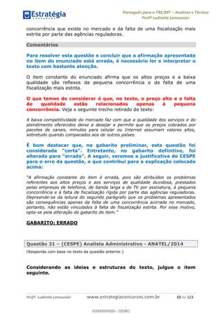 Português para o TRE/MT Analista e Técnico
Profª Ludimila Lamounier
Profª. Ludimila Lamounier www.estrategiaconcursos.com.br 69 de 123
concorrência que existe no mercado e da falta de uma fiscalização mais
estrita por parte das agências reguladoras.
Comentários
Para resolver esta questão e concluir que a afirmação apresentada
no item do enunciado está errada, é necessário ler e interpretar o
texto com bastante atenção.
O item constante do enunciado afirma que os altos preços e a baixa
qualidade são reflexos da pequena concorrência e da falta de uma
fiscalização mais estrita.
O que temos de considerar é que, no texto, o preço alto e a falta
de qualidade estão relacionados apenas à pequena
concorrência. Veja o seguinte trecho retirado do texto:
A baixa competitividade do mercado faz com que a qualidade dos serviços e do
atendimento oferecidos deixe a desejar e permite que os preços cobrados por
pacotes de canais, minutos para celular ou Internet assumam valores altos,
sobretudo quando comparados aos de outros países.
É bom destacar que, no gabarito preliminar, esta questão foi
considerada initivo, foi
para o erro da questão, o que contribui para a explicação colocada
acima:
referentes aos altos preços e aos serviços de qualidade duvidosa, prestados
pelas empresas de telefonia, de banda larga e de TV por assinatura, à pequena
concorrência e à falta de fiscalização rígida por parte das agências reguladoras.
Depreende-se da leitura do segundo parágrafo que os problemas apresentados
são consequências apenas da falta de uma concorrência acirrada no mercado,
portanto, não estão vinculados à falta de fiscalização estrita. Por esse motivo,
opta-
GABARITO: ERRADO
Questão 21 (CESPE) Analista Administrativo - ANATEL/2014
(Responda com base no texto da questão anterior.)
Considerando as ideias e estruturas do texto, julgue o item
seguinte.
00000000000
00000000000 - DEMO
 
